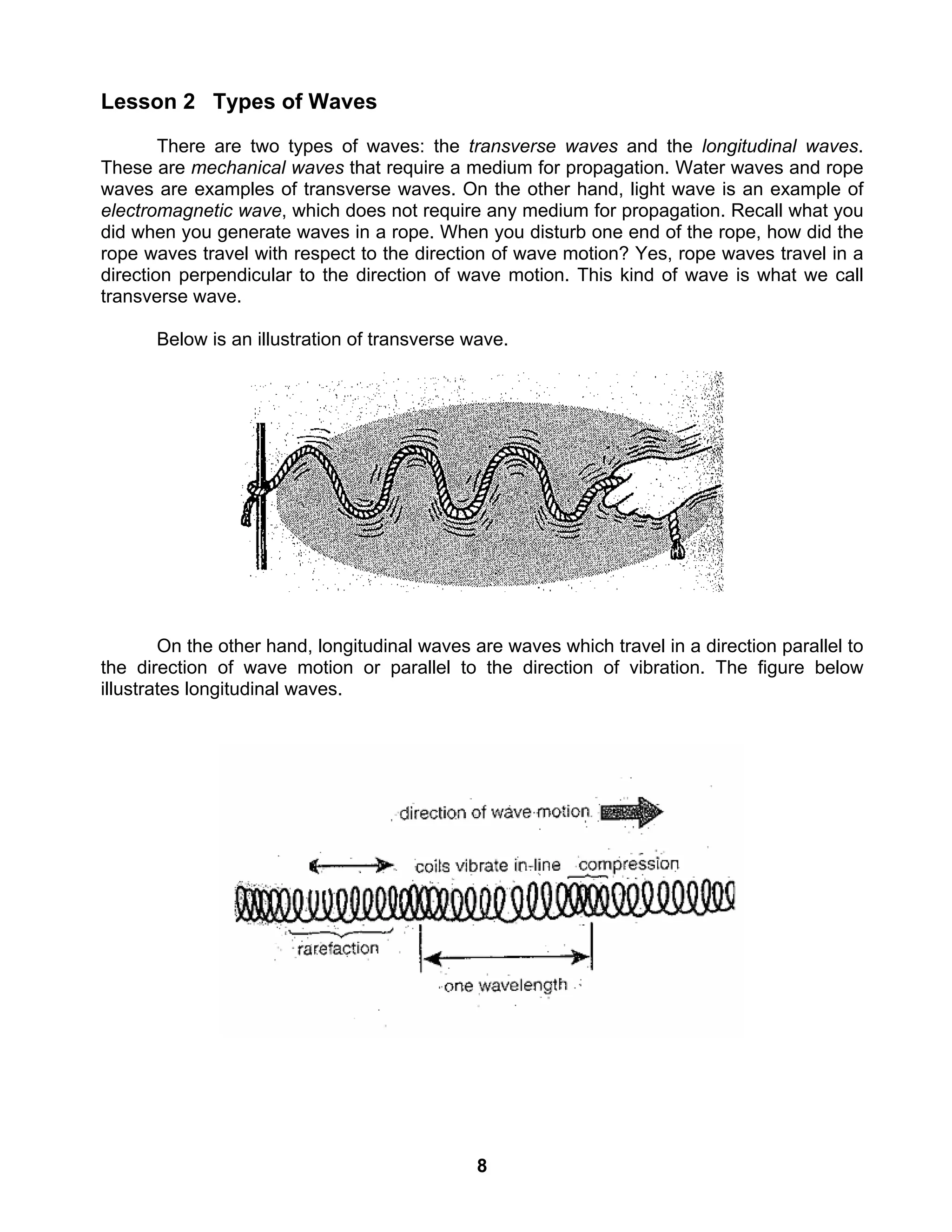 8
Lesson 2 Types of Waves
There are two types of waves: the transverse waves and the longitudinal waves.
These are mechanical waves that require a medium for propagation. Water waves and rope
waves are examples of transverse waves. On the other hand, light wave is an example of
electromagnetic wave, which does not require any medium for propagation. Recall what you
did when you generate waves in a rope. When you disturb one end of the rope, how did the
rope waves travel with respect to the direction of wave motion? Yes, rope waves travel in a
direction perpendicular to the direction of wave motion. This kind of wave is what we call
transverse wave.
Below is an illustration of transverse wave.
On the other hand, longitudinal waves are waves which travel in a direction parallel to
the direction of wave motion or parallel to the direction of vibration. The figure below
illustrates longitudinal waves.
 