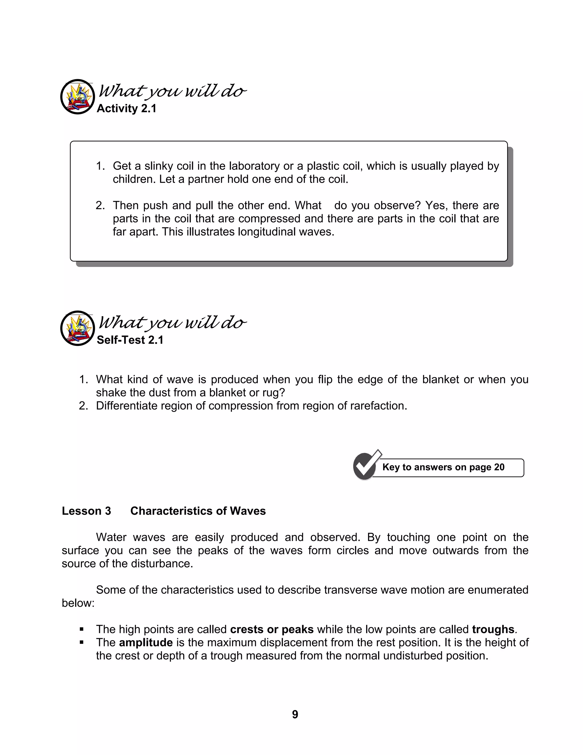9
What you will do
Activity 2.1
What you will do
Self-Test 2.1
1. What kind of wave is produced when you flip the edge of the blanket or when you
shake the dust from a blanket or rug?
2. Differentiate region of compression from region of rarefaction.
Lesson 3 Characteristics of Waves
Water waves are easily produced and observed. By touching one point on the
surface you can see the peaks of the waves form circles and move outwards from the
source of the disturbance.
Some of the characteristics used to describe transverse wave motion are enumerated
below:
The high points are called crests or peaks while the low points are called troughs.
The amplitude is the maximum displacement from the rest position. It is the height of
the crest or depth of a trough measured from the normal undisturbed position.
1. Get a slinky coil in the laboratory or a plastic coil, which is usually played by
children. Let a partner hold one end of the coil.
2. Then push and pull the other end. What do you observe? Yes, there are
parts in the coil that are compressed and there are parts in the coil that are
far apart. This illustrates longitudinal waves.
Key to answers on page 20
 