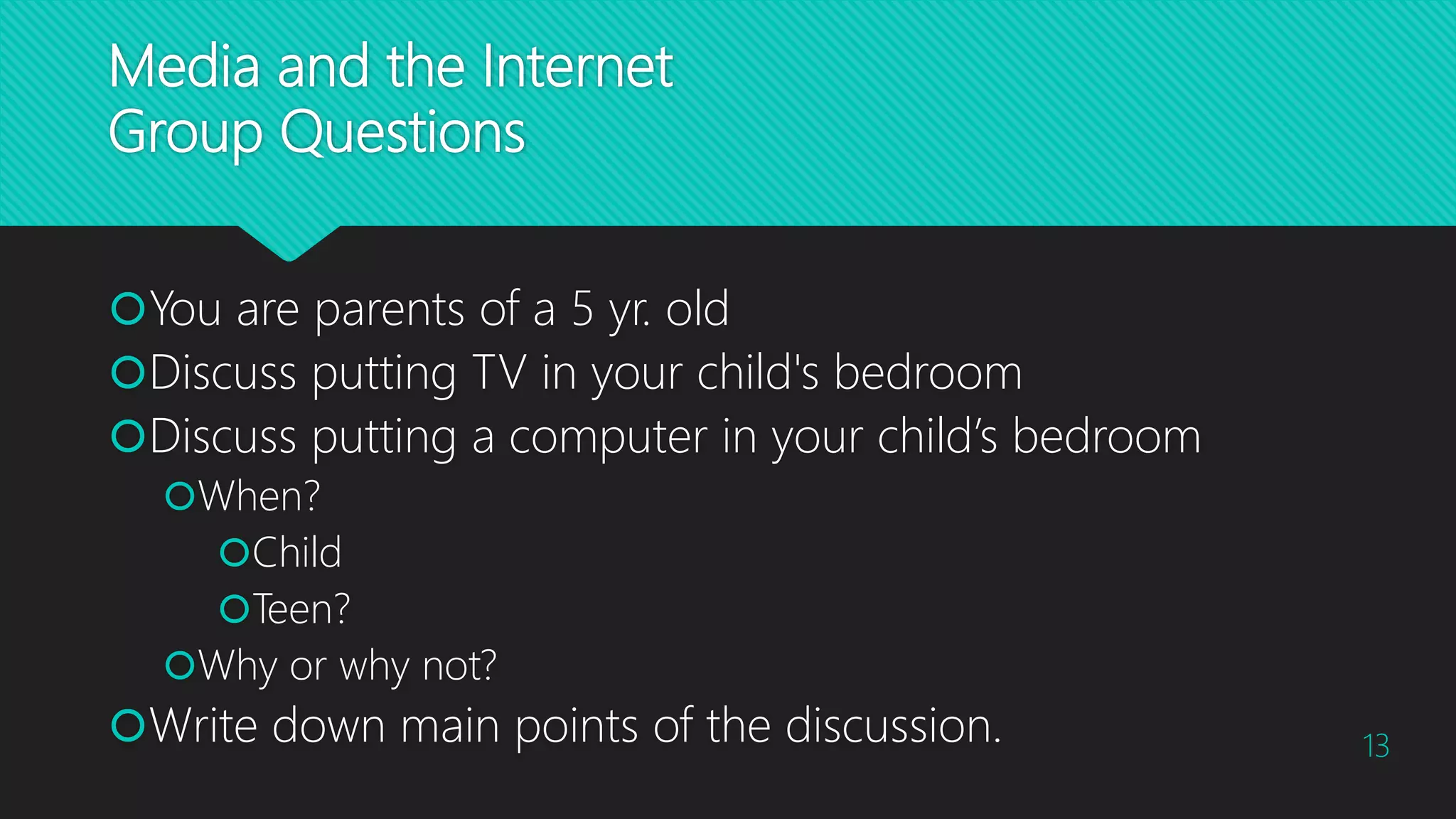 Media and the Internet
Group Questions
You are parents of a 5 yr. old
Discuss putting TV in your child's bedroom
Discuss putting a computer in your child’s bedroom
When?
Child
Teen?
Why or why not?
Write down main points of the discussion. 13
 