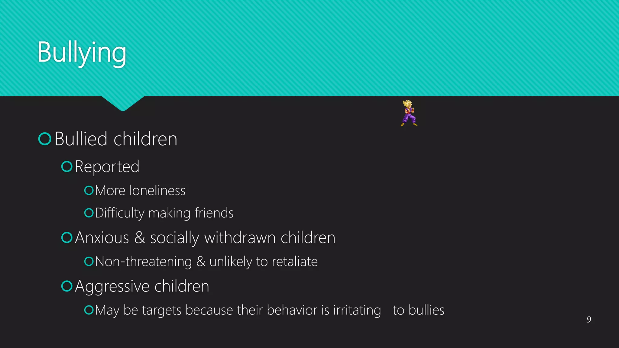 Bullying
Bullied children
Reported
More loneliness
Difficulty making friends
Anxious & socially withdrawn children
Non-threatening & unlikely to retaliate
Aggressive children
May be targets because their behavior is irritating to bullies
9
 