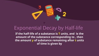 Exponential Decay by Half-life
If the half-life of a substance is T units, and is the
amount of the substance corresponding to , then
the amount y of substance remaining after t units
of time is given by
 