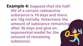 Example 4: Suppose that the half-
life of a certain radioactive
substance is 10 days and there
are 10g initially. Determine the
amount of substance remaining
after 30 days and give an
exponential model for the
amount of remaining
substance.
 