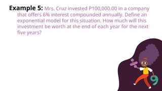 Example 5: Mrs. Cruz invested P100,000.00 in a company
that offers 6% interest compounded annually. Define an
exponential model for this situation. How much will this
investment be worth at the end of each year for the next
five years?
 