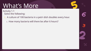 CREDITS: This presentation template was created by Slidesgo, including
icons by Flaticon, and infographics & images by Freepik
What’s More
Activity 1.1
Solve the following:
1. A culture of 100 bacteria in a petri dish doubles every hour.
c. How many bacteria will there be after 6 hours?
 