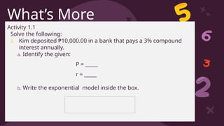CREDITS: This presentation template was created by Slidesgo, including
icons by Flaticon, and infographics & images by Freepik
What’s More
Activity 1.1
Solve the following:
3. Kim deposited ₱10,000.00 in a bank that pays a 3% compound
interest annually.
a. Identify the given:
P = _____
r = _____
b. Write the exponential model inside the box.
 