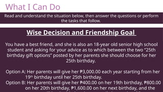 What I Can Do
Read and understand the situation below, then answer the questions or perform
the tasks that follow.
Wise Decision and Friendship Goal
You have a best friend, and she is also an 18-year old senior high school
student and asking for your advice as to which between the two “25th
birthday gift options” posted by her parents she should choose for her
25th birthday.
Option A: Her parents will give her ₱3,000.00 each year starting from her
19th
birthday until her 25th birthday.
Option B: Her parents will give her ₱400.00 on her 19th birthday, ₱800.00
on her 20th birthday, ₱1,600.00 on her next birthday, and the
 