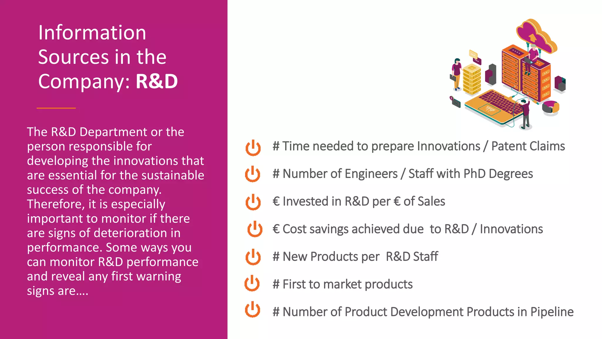 The R&D Department or the
person responsible for
developing the innovations that
are essential for the sustainable
success of the company.
Therefore, it is especially
important to monitor if there
are signs of deterioration in
performance. Some ways you
can monitor R&D performance
and reveal any first warning
signs are….
Information
Sources in the
Company: R&D
# Time needed to prepare Innovations / Patent Claims
# Number of Engineers / Staff with PhD Degrees
€ Invested in R&D per € of Sales
€ Cost savings achieved due to R&D / Innovations
# New Products per R&D Staff
# First to market products
# Number of Product Development Products in Pipeline
 