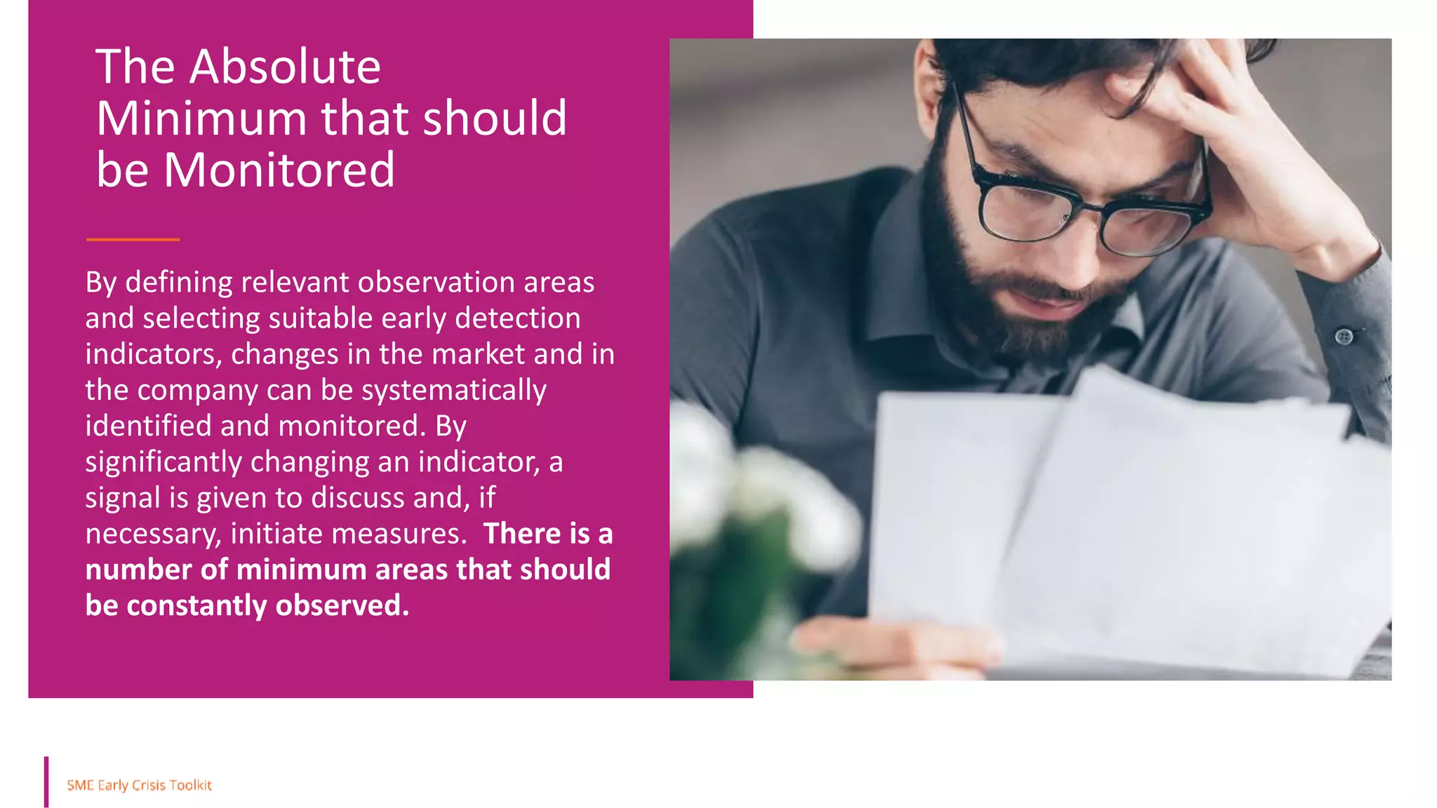 By defining relevant observation areas
and selecting suitable early detection
indicators, changes in the market and in
the company can be systematically
identified and monitored. By
significantly changing an indicator, a
signal is given to discuss and, if
necessary, initiate measures. There is a
number of minimum areas that should
be constantly observed.
The Absolute
Minimum that should
be Monitored
 