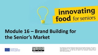 Co-funded by the
Erasmus+ Programme
of the European Union
Module 16 – Brand Building for
the Senior’s Market
This programme has been funded with support from the European Commission. The author is
solely responsible for this publication (communication) and the Commission accepts no
responsibility for any use that may be made of the information contained therein
2020-1-DE02-KA202-007612
 