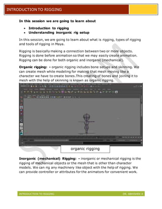 INTRODUCTION TO RIGGING DR. ABHISHEK K
INTRODUCTION TO RIGGING
In this session we are going to learn about
 Introduction to rigging
 Understanding inorganic rig setup
In this session, we are going to learn about what is rigging, types of rigging
and tools of rigging in Maya.
Rigging is basically making a connection between two or more objects.
Rigging is done before animation so that we may easily create animation.
Rigging can be done for both organic and inorganic (mechanical).
Organic rigging: - organic rigging includes bone setups and skinning. We
can create mesh while modeling for making that mesh moving like a
character we have to create bones.This creating of bones and joining it to
mesh with the help of skinning is known as organic rigging.
Inorganic (mechanical) Rigging: - inorganic or mechanical rigging is the
rigging of mechanical objects or the mesh that is other than character
models. We can rig any machinery like object with the help of rigging. We
can provide controller or attributes for the animators for convenient work.
organic rigging
 