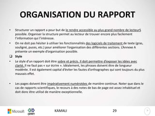 >>
ORGANISATION DU RAPPORT
• Structurer un rapport a pour but de le rendre accessible au plus grand nombre de lecteurS
possible. Organiser la structure permet au lecteur de trouver encore plus facilement
l’information qui l’intéresse.
• On ne doit pas hésiter à utiliser les fonctionnalités des logiciels de traitement de texte (gras,
souligné, puces, etc.) pour améliorer l’organisation des différentes sections. L’Annexe A
présente un exemple d’organisation possible.
 Style
• Le style d’un rapport doit être sobre et précis. Il doit permettre d’exposer les idées avec
clarté. Il ne faut pas « sur écrire ». Idéalement, les phrases doivent être de longueur
modérée. Il est également capital d’éviter les fautes d’orthographes qui sont toujours du plus
mauvais effet.
• Les pages doivent être impérativement numérotées de manière continue. Noter que dans le
cas de rapports scientifiques, le recours à des notes de bas de page est assez inhabituel et
doit donc être utilisé de manière exceptionnelle.
29KAMALI
 