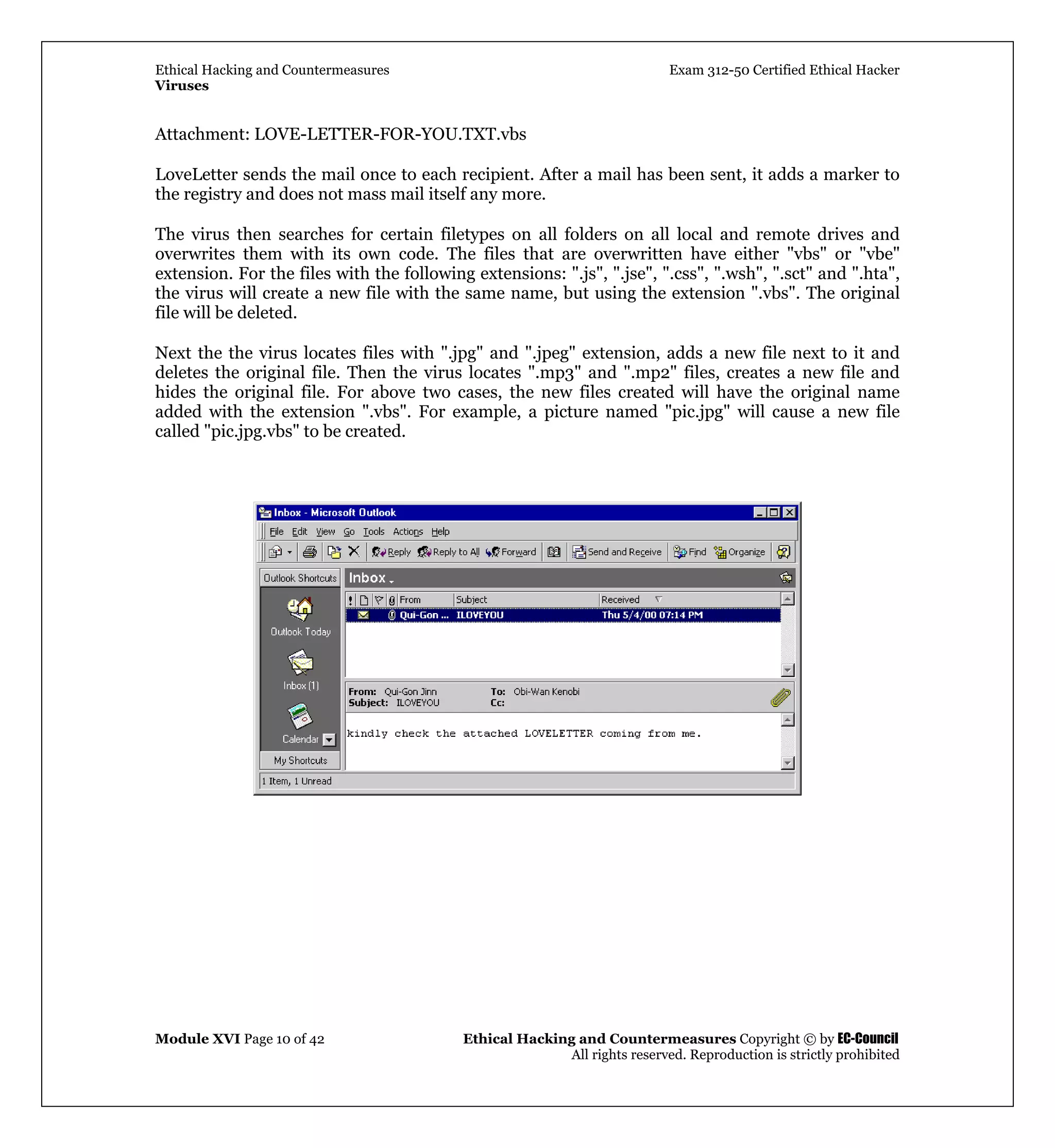 Ethical Hacking and Countermeasures Exam 312-50 Certified Ethical Hacker
Viruses
Module XVI Page 10 of 42 Ethical Hacking and Countermeasures Copyright © by EC-Council
All rights reserved. Reproduction is strictly prohibited
Attachment: LOVE-LETTER-FOR-YOU.TXT.vbs
LoveLetter sends the mail once to each recipient. After a mail has been sent, it adds a marker to
the registry and does not mass mail itself any more.
The virus then searches for certain filetypes on all folders on all local and remote drives and
overwrites them with its own code. The files that are overwritten have either "vbs" or "vbe"
extension. For the files with the following extensions: ".js", ".jse", ".css", ".wsh", ".sct" and ".hta",
the virus will create a new file with the same name, but using the extension ".vbs". The original
file will be deleted.
Next the the virus locates files with ".jpg" and ".jpeg" extension, adds a new file next to it and
deletes the original file. Then the virus locates ".mp3" and ".mp2" files, creates a new file and
hides the original file. For above two cases, the new files created will have the original name
added with the extension ".vbs". For example, a picture named "pic.jpg" will cause a new file
called "pic.jpg.vbs" to be created.
 