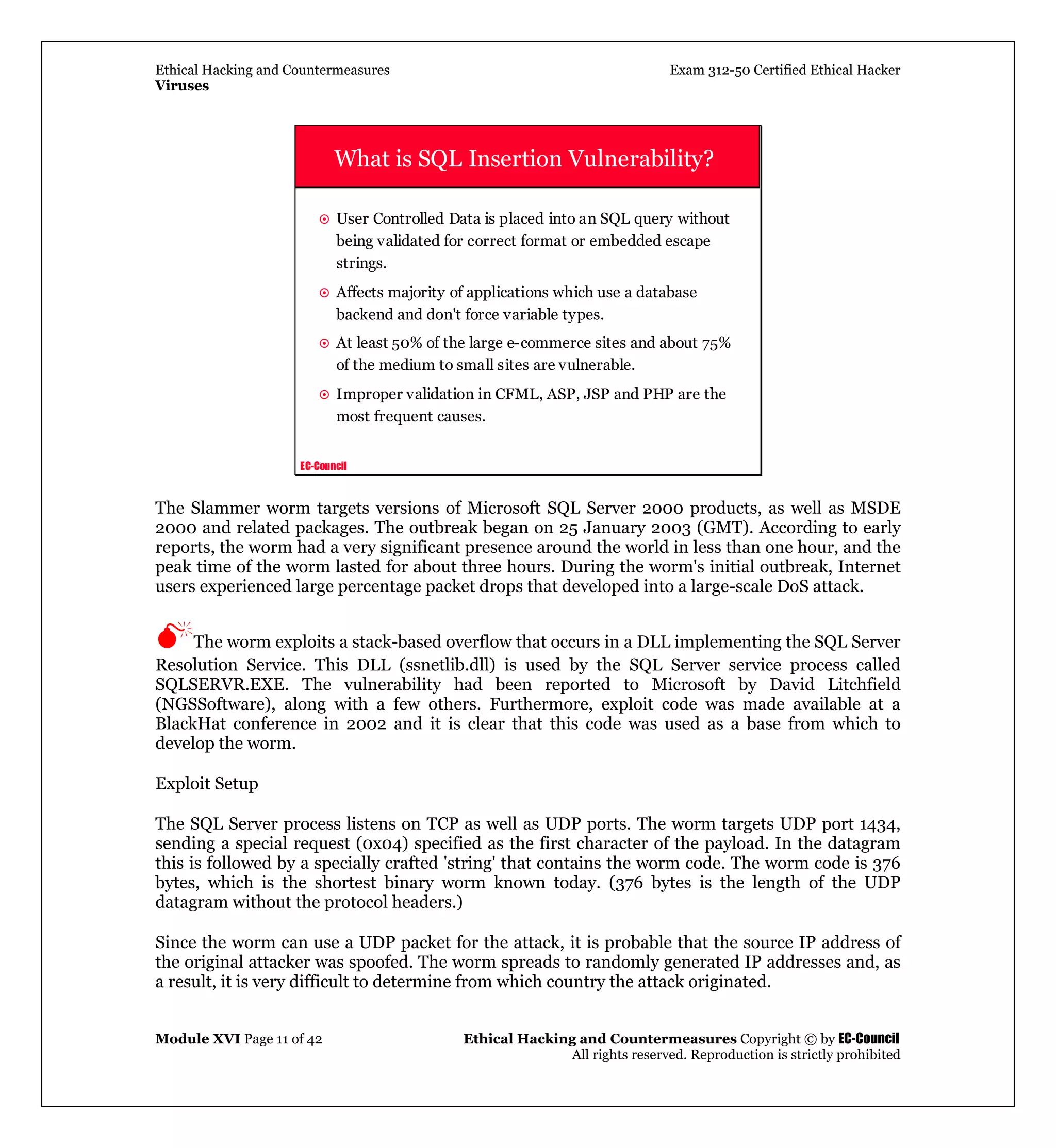 Ethical Hacking and Countermeasures Exam 312-50 Certified Ethical Hacker
Viruses
Module XVI Page 11 of 42 Ethical Hacking and Countermeasures Copyright © by EC-Council
All rights reserved. Reproduction is strictly prohibited
EC-Council
What is SQL Insertion Vulnerability?
User Controlled Data is placed into an SQL query without
being validated for correct format or embedded escape
strings.
Affects majority of applications which use a database
backend and don't force variable types.
At least 50% of the large e-commerce sites and about 75%
of the medium to small sites are vulnerable.
Improper validation in CFML, ASP, JSP and PHP are the
most frequent causes.
The Slammer worm targets versions of Microsoft SQL Server 2000 products, as well as MSDE
2000 and related packages. The outbreak began on 25 January 2003 (GMT). According to early
reports, the worm had a very significant presence around the world in less than one hour, and the
peak time of the worm lasted for about three hours. During the worm's initial outbreak, Internet
users experienced large percentage packet drops that developed into a large-scale DoS attack.
The worm exploits a stack-based overflow that occurs in a DLL implementing the SQL Server
Resolution Service. This DLL (ssnetlib.dll) is used by the SQL Server service process called
SQLSERVR.EXE. The vulnerability had been reported to Microsoft by David Litchfield
(NGSSoftware), along with a few others. Furthermore, exploit code was made available at a
BlackHat conference in 2002 and it is clear that this code was used as a base from which to
develop the worm.
Exploit Setup
The SQL Server process listens on TCP as well as UDP ports. The worm targets UDP port 1434,
sending a special request (0x04) specified as the first character of the payload. In the datagram
this is followed by a specially crafted 'string' that contains the worm code. The worm code is 376
bytes, which is the shortest binary worm known today. (376 bytes is the length of the UDP
datagram without the protocol headers.)
Since the worm can use a UDP packet for the attack, it is probable that the source IP address of
the original attacker was spoofed. The worm spreads to randomly generated IP addresses and, as
a result, it is very difficult to determine from which country the attack originated.
 