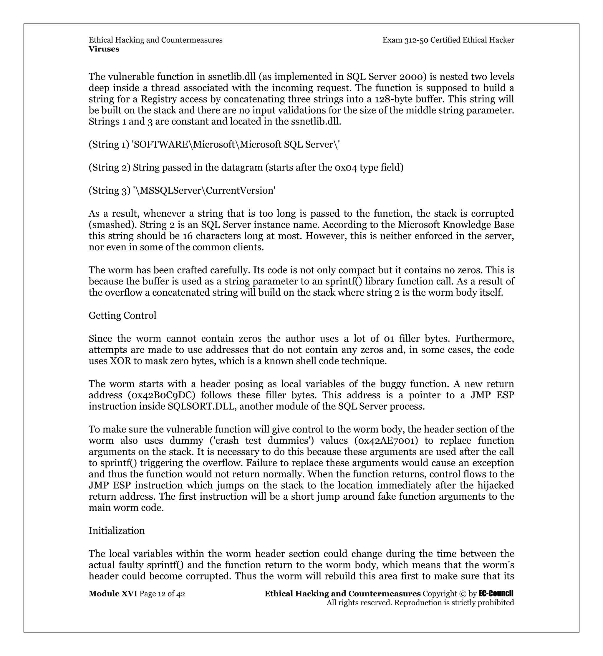 Ethical Hacking and Countermeasures Exam 312-50 Certified Ethical Hacker
Viruses
Module XVI Page 12 of 42 Ethical Hacking and Countermeasures Copyright © by EC-Council
All rights reserved. Reproduction is strictly prohibited
The vulnerable function in ssnetlib.dll (as implemented in SQL Server 2000) is nested two levels
deep inside a thread associated with the incoming request. The function is supposed to build a
string for a Registry access by concatenating three strings into a 128-byte buffer. This string will
be built on the stack and there are no input validations for the size of the middle string parameter.
Strings 1 and 3 are constant and located in the ssnetlib.dll.
(String 1) 'SOFTWAREMicrosoftMicrosoft SQL Server'
(String 2) String passed in the datagram (starts after the 0x04 type field)
(String 3) 'MSSQLServerCurrentVersion'
As a result, whenever a string that is too long is passed to the function, the stack is corrupted
(smashed). String 2 is an SQL Server instance name. According to the Microsoft Knowledge Base
this string should be 16 characters long at most. However, this is neither enforced in the server,
nor even in some of the common clients.
The worm has been crafted carefully. Its code is not only compact but it contains no zeros. This is
because the buffer is used as a string parameter to an sprintf() library function call. As a result of
the overflow a concatenated string will build on the stack where string 2 is the worm body itself.
Getting Control
Since the worm cannot contain zeros the author uses a lot of 01 filler bytes. Furthermore,
attempts are made to use addresses that do not contain any zeros and, in some cases, the code
uses XOR to mask zero bytes, which is a known shell code technique.
The worm starts with a header posing as local variables of the buggy function. A new return
address (0x42B0C9DC) follows these filler bytes. This address is a pointer to a JMP ESP
instruction inside SQLSORT.DLL, another module of the SQL Server process.
To make sure the vulnerable function will give control to the worm body, the header section of the
worm also uses dummy ('crash test dummies') values (0x42AE7001) to replace function
arguments on the stack. It is necessary to do this because these arguments are used after the call
to sprintf() triggering the overflow. Failure to replace these arguments would cause an exception
and thus the function would not return normally. When the function returns, control flows to the
JMP ESP instruction which jumps on the stack to the location immediately after the hijacked
return address. The first instruction will be a short jump around fake function arguments to the
main worm code.
Initialization
The local variables within the worm header section could change during the time between the
actual faulty sprintf() and the function return to the worm body, which means that the worm's
header could become corrupted. Thus the worm will rebuild this area first to make sure that its
 