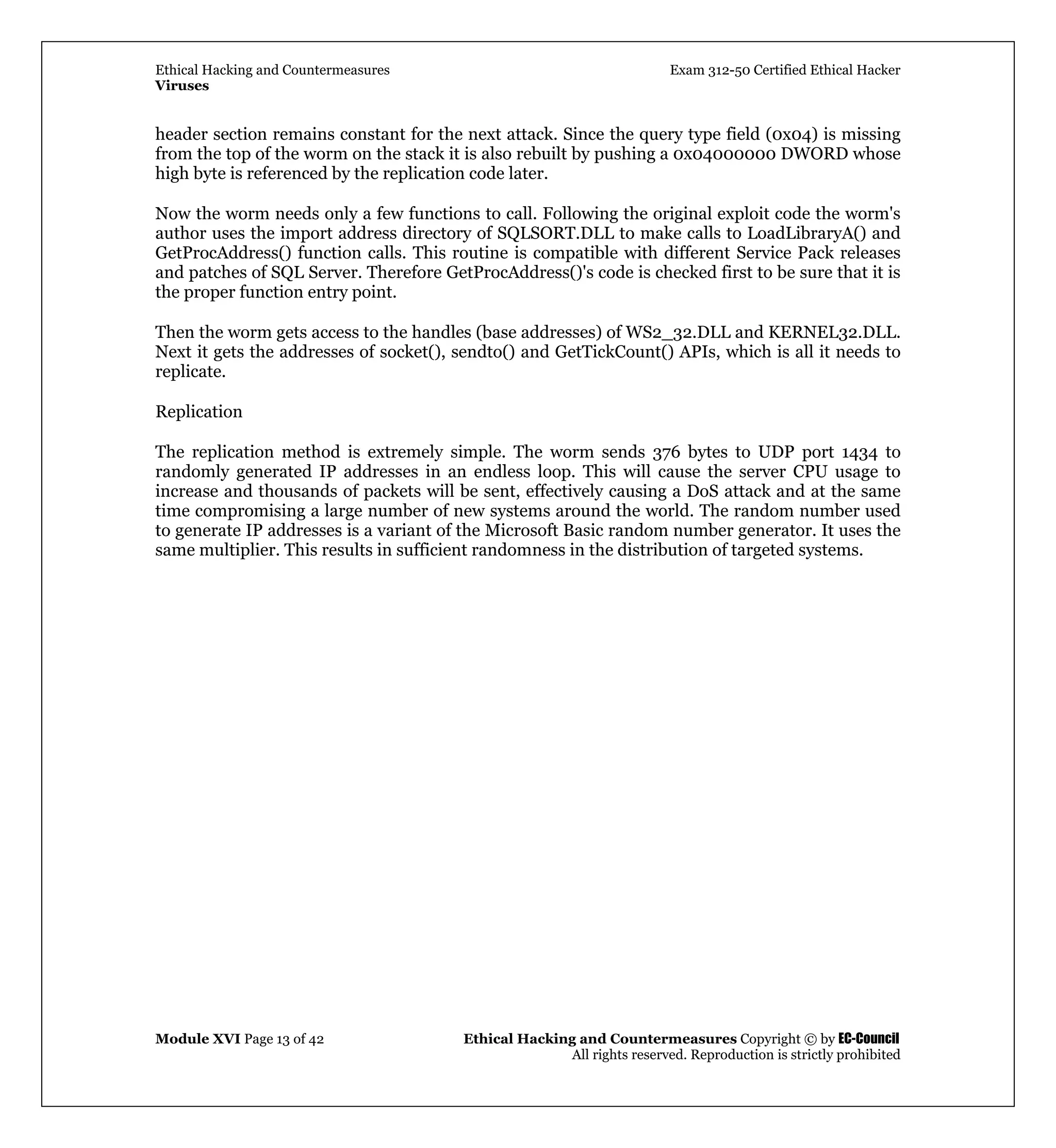 Ethical Hacking and Countermeasures Exam 312-50 Certified Ethical Hacker
Viruses
Module XVI Page 13 of 42 Ethical Hacking and Countermeasures Copyright © by EC-Council
All rights reserved. Reproduction is strictly prohibited
header section remains constant for the next attack. Since the query type field (0x04) is missing
from the top of the worm on the stack it is also rebuilt by pushing a 0x04000000 DWORD whose
high byte is referenced by the replication code later.
Now the worm needs only a few functions to call. Following the original exploit code the worm's
author uses the import address directory of SQLSORT.DLL to make calls to LoadLibraryA() and
GetProcAddress() function calls. This routine is compatible with different Service Pack releases
and patches of SQL Server. Therefore GetProcAddress()'s code is checked first to be sure that it is
the proper function entry point.
Then the worm gets access to the handles (base addresses) of WS2_32.DLL and KERNEL32.DLL.
Next it gets the addresses of socket(), sendto() and GetTickCount() APIs, which is all it needs to
replicate.
Replication
The replication method is extremely simple. The worm sends 376 bytes to UDP port 1434 to
randomly generated IP addresses in an endless loop. This will cause the server CPU usage to
increase and thousands of packets will be sent, effectively causing a DoS attack and at the same
time compromising a large number of new systems around the world. The random number used
to generate IP addresses is a variant of the Microsoft Basic random number generator. It uses the
same multiplier. This results in sufficient randomness in the distribution of targeted systems.
 