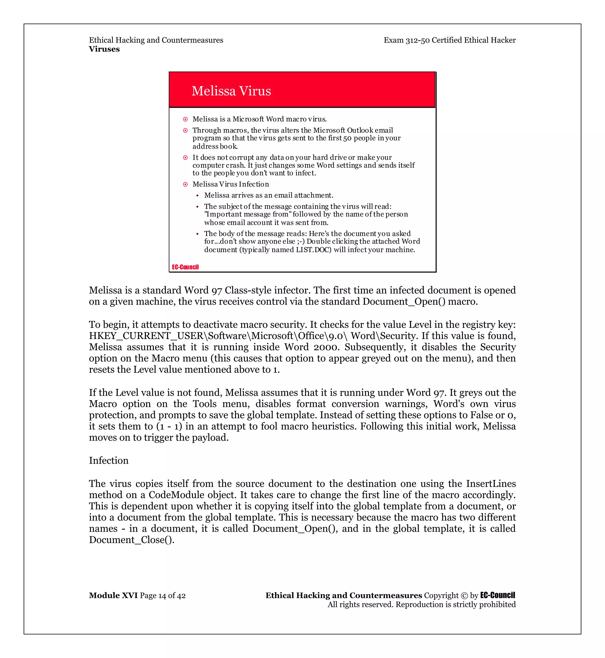 Ethical Hacking and Countermeasures Exam 312-50 Certified Ethical Hacker
Viruses
Module XVI Page 14 of 42 Ethical Hacking and Countermeasures Copyright © by EC-Council
All rights reserved. Reproduction is strictly prohibited
EC-Council
Melissa Virus
Melissa is a Microsoft Word macro virus.
Through macros, the virus alters the Microsoft Outlook email
program so that the virus gets sent to the first 50 people in your
address book.
It does not corrupt any data on your hard drive or make your
computer crash. It just changes some Word settings and sends itself
to the people you don't want to infect.
Melissa Virus Infection
• Melissa arrives as an email attachment.
• The subject of the message containing the virus will read:
"Important message from"followed by the name of the person
whose email account it was sent from.
• The body of the message reads: Here's the document you asked
for...don't show anyone else ;-) Double clicking the attached Word
document (typically named LIST.DOC) will infect your machine.
Melissa is a standard Word 97 Class-style infector. The first time an infected document is opened
on a given machine, the virus receives control via the standard Document_Open() macro.
To begin, it attempts to deactivate macro security. It checks for the value Level in the registry key:
HKEY_CURRENT_USERSoftwareMicrosoftOffice9.0 WordSecurity. If this value is found,
Melissa assumes that it is running inside Word 2000. Subsequently, it disables the Security
option on the Macro menu (this causes that option to appear greyed out on the menu), and then
resets the Level value mentioned above to 1.
If the Level value is not found, Melissa assumes that it is running under Word 97. It greys out the
Macro option on the Tools menu, disables format conversion warnings, Word's own virus
protection, and prompts to save the global template. Instead of setting these options to False or 0,
it sets them to (1 - 1) in an attempt to fool macro heuristics. Following this initial work, Melissa
moves on to trigger the payload.
Infection
The virus copies itself from the source document to the destination one using the InsertLines
method on a CodeModule object. It takes care to change the first line of the macro accordingly.
This is dependent upon whether it is copying itself into the global template from a document, or
into a document from the global template. This is necessary because the macro has two different
names - in a document, it is called Document_Open(), and in the global template, it is called
Document_Close().
 