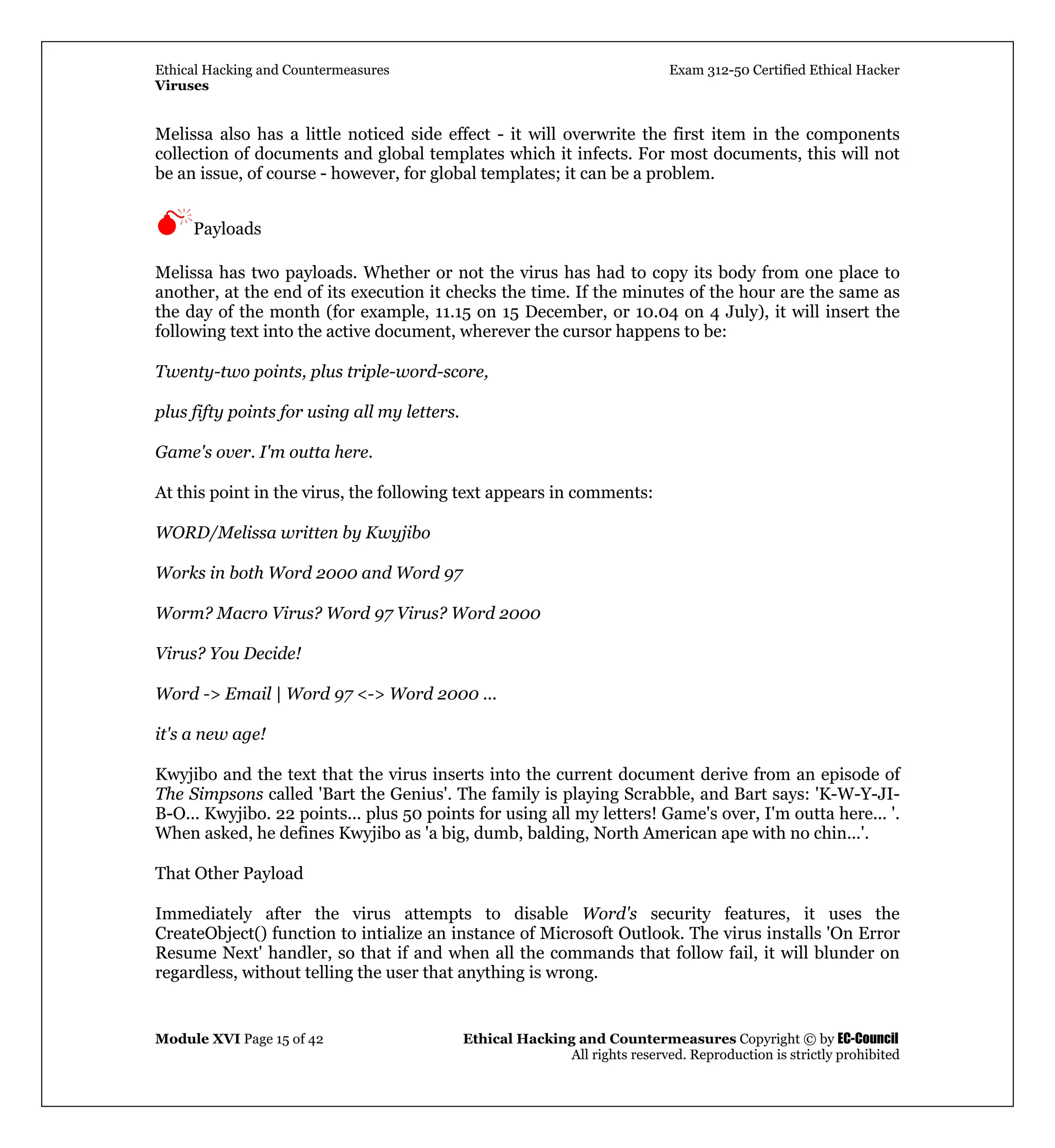 Ethical Hacking and Countermeasures Exam 312-50 Certified Ethical Hacker
Viruses
Module XVI Page 15 of 42 Ethical Hacking and Countermeasures Copyright © by EC-Council
All rights reserved. Reproduction is strictly prohibited
Melissa also has a little noticed side effect - it will overwrite the first item in the components
collection of documents and global templates which it infects. For most documents, this will not
be an issue, of course - however, for global templates; it can be a problem.
Payloads
Melissa has two payloads. Whether or not the virus has had to copy its body from one place to
another, at the end of its execution it checks the time. If the minutes of the hour are the same as
the day of the month (for example, 11.15 on 15 December, or 10.04 on 4 July), it will insert the
following text into the active document, wherever the cursor happens to be:
Twenty-two points, plus triple-word-score,
plus fifty points for using all my letters.
Game's over. I'm outta here.
At this point in the virus, the following text appears in comments:
WORD/Melissa written by Kwyjibo
Works in both Word 2000 and Word 97
Worm? Macro Virus? Word 97 Virus? Word 2000
Virus? You Decide!
Word -> Email | Word 97 <-> Word 2000 ...
it's a new age!
Kwyjibo and the text that the virus inserts into the current document derive from an episode of
The Simpsons called 'Bart the Genius'. The family is playing Scrabble, and Bart says: 'K-W-Y-JI-
B-O... Kwyjibo. 22 points... plus 50 points for using all my letters! Game's over, I'm outta here... '.
When asked, he defines Kwyjibo as 'a big, dumb, balding, North American ape with no chin...'.
That Other Payload
Immediately after the virus attempts to disable Word's security features, it uses the
CreateObject() function to intialize an instance of Microsoft Outlook. The virus installs 'On Error
Resume Next' handler, so that if and when all the commands that follow fail, it will blunder on
regardless, without telling the user that anything is wrong.
 