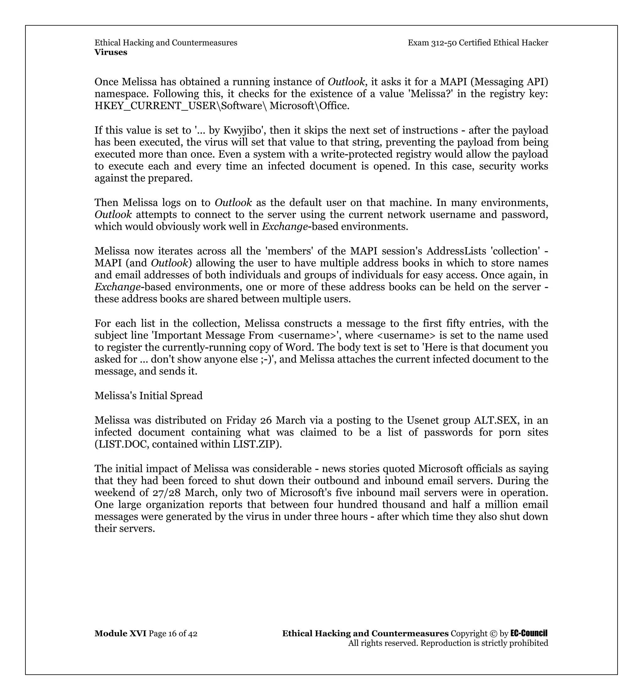 Ethical Hacking and Countermeasures Exam 312-50 Certified Ethical Hacker
Viruses
Module XVI Page 16 of 42 Ethical Hacking and Countermeasures Copyright © by EC-Council
All rights reserved. Reproduction is strictly prohibited
Once Melissa has obtained a running instance of Outlook, it asks it for a MAPI (Messaging API)
namespace. Following this, it checks for the existence of a value 'Melissa?' in the registry key:
HKEY_CURRENT_USERSoftware MicrosoftOffice.
If this value is set to '... by Kwyjibo', then it skips the next set of instructions - after the payload
has been executed, the virus will set that value to that string, preventing the payload from being
executed more than once. Even a system with a write-protected registry would allow the payload
to execute each and every time an infected document is opened. In this case, security works
against the prepared.
Then Melissa logs on to Outlook as the default user on that machine. In many environments,
Outlook attempts to connect to the server using the current network username and password,
which would obviously work well in Exchange-based environments.
Melissa now iterates across all the 'members' of the MAPI session's AddressLists 'collection' -
MAPI (and Outlook) allowing the user to have multiple address books in which to store names
and email addresses of both individuals and groups of individuals for easy access. Once again, in
Exchange-based environments, one or more of these address books can be held on the server -
these address books are shared between multiple users.
For each list in the collection, Melissa constructs a message to the first fifty entries, with the
subject line 'Important Message From <username>', where <username> is set to the name used
to register the currently-running copy of Word. The body text is set to 'Here is that document you
asked for ... don't show anyone else ;-)', and Melissa attaches the current infected document to the
message, and sends it.
Melissa's Initial Spread
Melissa was distributed on Friday 26 March via a posting to the Usenet group ALT.SEX, in an
infected document containing what was claimed to be a list of passwords for porn sites
(LIST.DOC, contained within LIST.ZIP).
The initial impact of Melissa was considerable - news stories quoted Microsoft officials as saying
that they had been forced to shut down their outbound and inbound email servers. During the
weekend of 27/28 March, only two of Microsoft's five inbound mail servers were in operation.
One large organization reports that between four hundred thousand and half a million email
messages were generated by the virus in under three hours - after which time they also shut down
their servers.
 