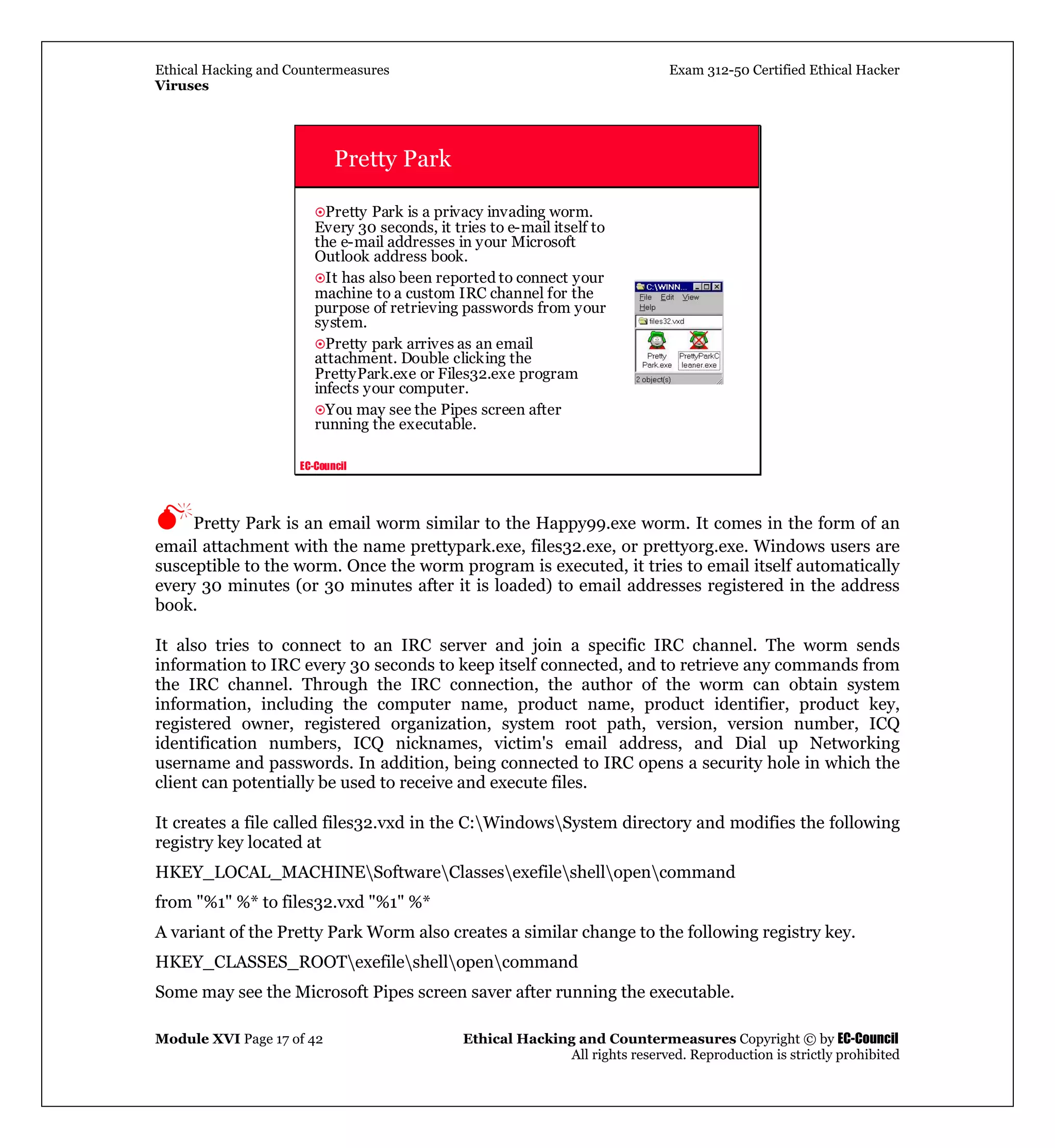 Ethical Hacking and Countermeasures Exam 312-50 Certified Ethical Hacker
Viruses
Module XVI Page 17 of 42 Ethical Hacking and Countermeasures Copyright © by EC-Council
All rights reserved. Reproduction is strictly prohibited
EC-Council
Pretty Park
Pretty Park is a privacy invading worm.
Every 30 seconds, it tries to e-mail itself to
the e-mail addresses in your Microsoft
Outlook address book.
It has also been reported to connect your
machine to a custom IRC channel for the
purpose of retrieving passwords from your
system.
Pretty park arrives as an email
attachment. Double clicking the
PrettyPark.exe or Files32.exe program
infects your computer.
You may see the Pipes screen after
running the executable.
Pretty Park is an email worm similar to the Happy99.exe worm. It comes in the form of an
email attachment with the name prettypark.exe, files32.exe, or prettyorg.exe. Windows users are
susceptible to the worm. Once the worm program is executed, it tries to email itself automatically
every 30 minutes (or 30 minutes after it is loaded) to email addresses registered in the address
book.
It also tries to connect to an IRC server and join a specific IRC channel. The worm sends
information to IRC every 30 seconds to keep itself connected, and to retrieve any commands from
the IRC channel. Through the IRC connection, the author of the worm can obtain system
information, including the computer name, product name, product identifier, product key,
registered owner, registered organization, system root path, version, version number, ICQ
identification numbers, ICQ nicknames, victim's email address, and Dial up Networking
username and passwords. In addition, being connected to IRC opens a security hole in which the
client can potentially be used to receive and execute files.
It creates a file called files32.vxd in the C:WindowsSystem directory and modifies the following
registry key located at
HKEY_LOCAL_MACHINESoftwareClassesexefileshellopencommand
from "%1" %* to files32.vxd "%1" %*
A variant of the Pretty Park Worm also creates a similar change to the following registry key.
HKEY_CLASSES_ROOTexefileshellopencommand
Some may see the Microsoft Pipes screen saver after running the executable.
 