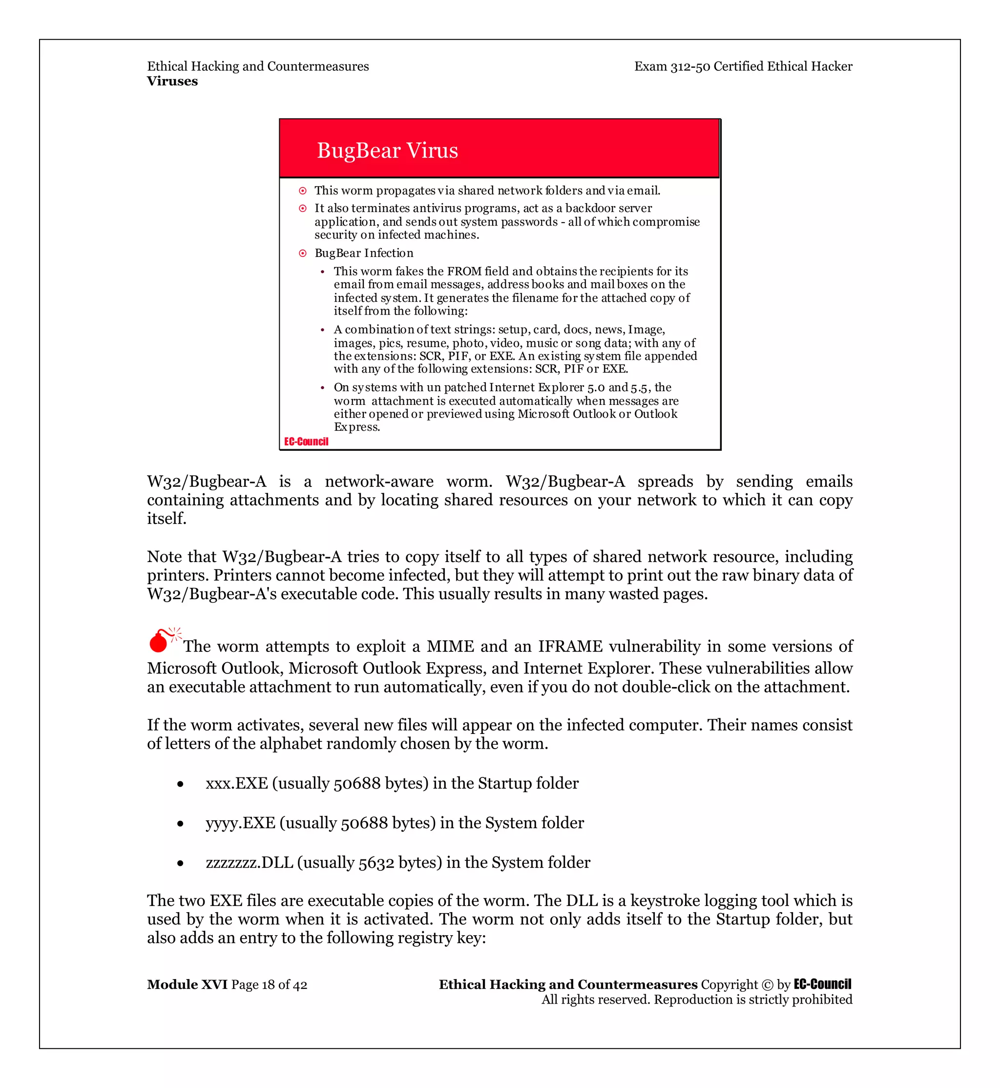 Ethical Hacking and Countermeasures Exam 312-50 Certified Ethical Hacker
Viruses
Module XVI Page 18 of 42 Ethical Hacking and Countermeasures Copyright © by EC-Council
All rights reserved. Reproduction is strictly prohibited
EC-Council
BugBear Virus
This worm propagates via shared network folders and via email.
It also terminates antivirus programs, act as a backdoor server
application, and sends out system passwords - all of which compromise
security on infected machines.
BugBear Infection
• This worm fakes the FROM field and obtains the recipients for its
email from email messages, address books and mail boxes on the
infected system. It generates the filename for the attached copy of
itself from the following:
• A combination of text strings: setup, card, docs, news, Image,
images, pics, resume, photo, video, music or song data; with any of
the extensions: SCR, PIF, or EXE. An existing system file appended
with any of the following extensions: SCR, PIF or EXE.
• On systems with un patched Internet Explorer 5.0 and 5.5, the
worm attachment is executed automatically when messages are
either opened or previewed using Microsoft Outlook or Outlook
Express.
W32/Bugbear-A is a network-aware worm. W32/Bugbear-A spreads by sending emails
containing attachments and by locating shared resources on your network to which it can copy
itself.
Note that W32/Bugbear-A tries to copy itself to all types of shared network resource, including
printers. Printers cannot become infected, but they will attempt to print out the raw binary data of
W32/Bugbear-A's executable code. This usually results in many wasted pages.
The worm attempts to exploit a MIME and an IFRAME vulnerability in some versions of
Microsoft Outlook, Microsoft Outlook Express, and Internet Explorer. These vulnerabilities allow
an executable attachment to run automatically, even if you do not double-click on the attachment.
If the worm activates, several new files will appear on the infected computer. Their names consist
of letters of the alphabet randomly chosen by the worm.
• xxx.EXE (usually 50688 bytes) in the Startup folder
• yyyy.EXE (usually 50688 bytes) in the System folder
• zzzzzzz.DLL (usually 5632 bytes) in the System folder
The two EXE files are executable copies of the worm. The DLL is a keystroke logging tool which is
used by the worm when it is activated. The worm not only adds itself to the Startup folder, but
also adds an entry to the following registry key:
 
