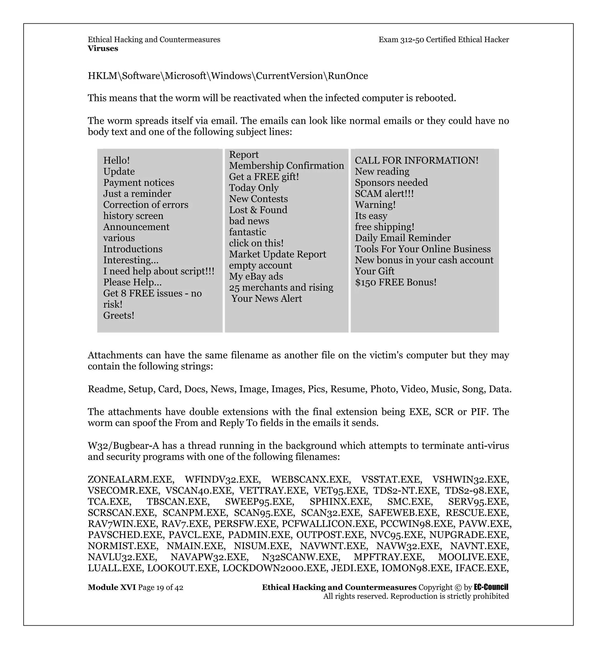 Ethical Hacking and Countermeasures Exam 312-50 Certified Ethical Hacker
Viruses
Module XVI Page 19 of 42 Ethical Hacking and Countermeasures Copyright © by EC-Council
All rights reserved. Reproduction is strictly prohibited
HKLMSoftwareMicrosoftWindowsCurrentVersionRunOnce
This means that the worm will be reactivated when the infected computer is rebooted.
The worm spreads itself via email. The emails can look like normal emails or they could have no
body text and one of the following subject lines:
Hello!
Update
Payment notices
Just a reminder
Correction of errors
history screen
Announcement
various
Introductions
Interesting...
I need help about script!!!
Please Help...
Get 8 FREE issues - no
risk!
Greets!
Report
Membership Confirmation
Get a FREE gift!
Today Only
New Contests
Lost & Found
bad news
fantastic
click on this!
Market Update Report
empty account
My eBay ads
25 merchants and rising
Your News Alert
CALL FOR INFORMATION!
New reading
Sponsors needed
SCAM alert!!!
Warning!
Its easy
free shipping!
Daily Email Reminder
Tools For Your Online Business
New bonus in your cash account
Your Gift
$150 FREE Bonus!
Attachments can have the same filename as another file on the victim's computer but they may
contain the following strings:
Readme, Setup, Card, Docs, News, Image, Images, Pics, Resume, Photo, Video, Music, Song, Data.
The attachments have double extensions with the final extension being EXE, SCR or PIF. The
worm can spoof the From and Reply To fields in the emails it sends.
W32/Bugbear-A has a thread running in the background which attempts to terminate anti-virus
and security programs with one of the following filenames:
ZONEALARM.EXE, WFINDV32.EXE, WEBSCANX.EXE, VSSTAT.EXE, VSHWIN32.EXE,
VSECOMR.EXE, VSCAN40.EXE, VETTRAY.EXE, VET95.EXE, TDS2-NT.EXE, TDS2-98.EXE,
TCA.EXE, TBSCAN.EXE, SWEEP95.EXE, SPHINX.EXE, SMC.EXE, SERV95.EXE,
SCRSCAN.EXE, SCANPM.EXE, SCAN95.EXE, SCAN32.EXE, SAFEWEB.EXE, RESCUE.EXE,
RAV7WIN.EXE, RAV7.EXE, PERSFW.EXE, PCFWALLICON.EXE, PCCWIN98.EXE, PAVW.EXE,
PAVSCHED.EXE, PAVCL.EXE, PADMIN.EXE, OUTPOST.EXE, NVC95.EXE, NUPGRADE.EXE,
NORMIST.EXE, NMAIN.EXE, NISUM.EXE, NAVWNT.EXE, NAVW32.EXE, NAVNT.EXE,
NAVLU32.EXE, NAVAPW32.EXE, N32SCANW.EXE, MPFTRAY.EXE, MOOLIVE.EXE,
LUALL.EXE, LOOKOUT.EXE, LOCKDOWN2000.EXE, JEDI.EXE, IOMON98.EXE, IFACE.EXE,
 