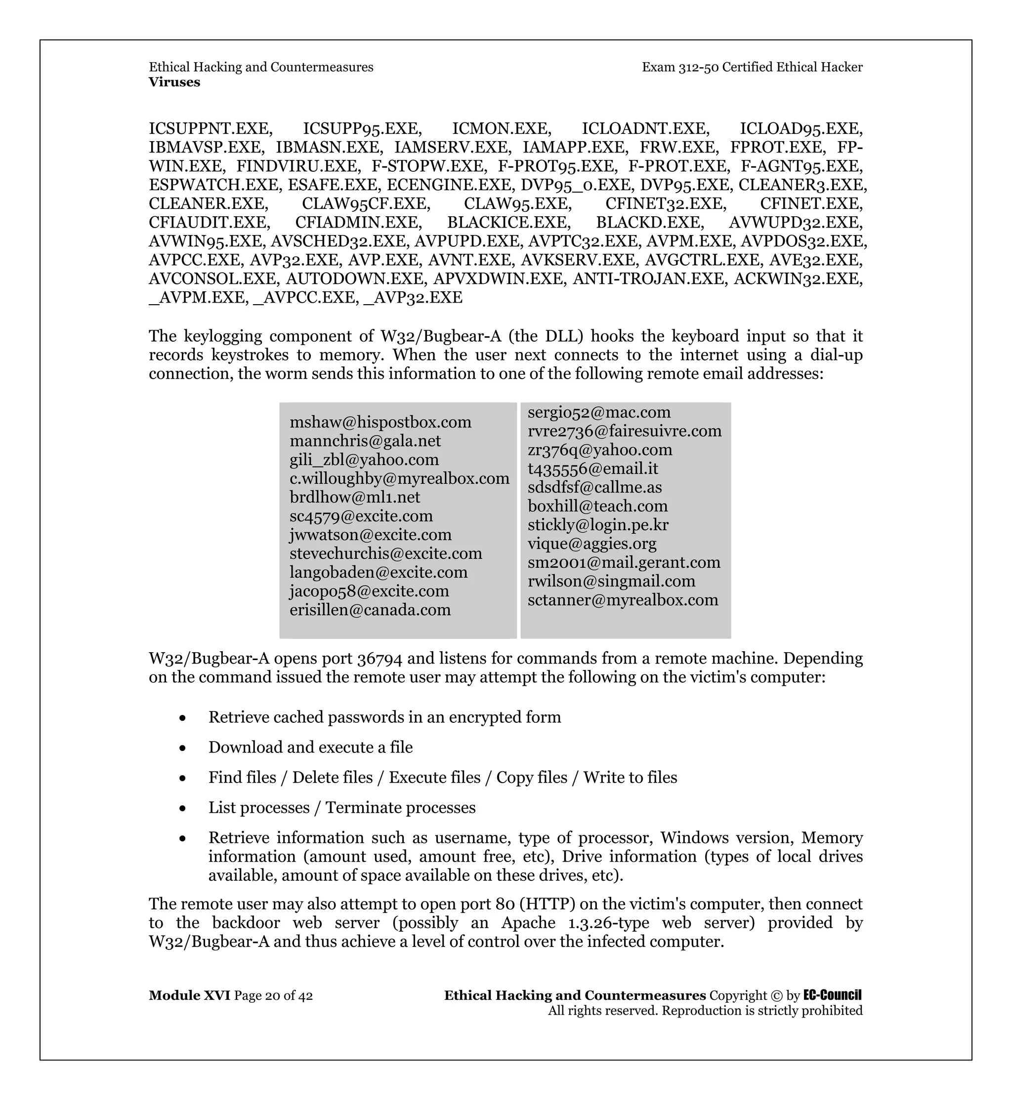 Ethical Hacking and Countermeasures Exam 312-50 Certified Ethical Hacker
Viruses
Module XVI Page 20 of 42 Ethical Hacking and Countermeasures Copyright © by EC-Council
All rights reserved. Reproduction is strictly prohibited
ICSUPPNT.EXE, ICSUPP95.EXE, ICMON.EXE, ICLOADNT.EXE, ICLOAD95.EXE,
IBMAVSP.EXE, IBMASN.EXE, IAMSERV.EXE, IAMAPP.EXE, FRW.EXE, FPROT.EXE, FP-
WIN.EXE, FINDVIRU.EXE, F-STOPW.EXE, F-PROT95.EXE, F-PROT.EXE, F-AGNT95.EXE,
ESPWATCH.EXE, ESAFE.EXE, ECENGINE.EXE, DVP95_0.EXE, DVP95.EXE, CLEANER3.EXE,
CLEANER.EXE, CLAW95CF.EXE, CLAW95.EXE, CFINET32.EXE, CFINET.EXE,
CFIAUDIT.EXE, CFIADMIN.EXE, BLACKICE.EXE, BLACKD.EXE, AVWUPD32.EXE,
AVWIN95.EXE, AVSCHED32.EXE, AVPUPD.EXE, AVPTC32.EXE, AVPM.EXE, AVPDOS32.EXE,
AVPCC.EXE, AVP32.EXE, AVP.EXE, AVNT.EXE, AVKSERV.EXE, AVGCTRL.EXE, AVE32.EXE,
AVCONSOL.EXE, AUTODOWN.EXE, APVXDWIN.EXE, ANTI-TROJAN.EXE, ACKWIN32.EXE,
_AVPM.EXE, _AVPCC.EXE, _AVP32.EXE
The keylogging component of W32/Bugbear-A (the DLL) hooks the keyboard input so that it
records keystrokes to memory. When the user next connects to the internet using a dial-up
connection, the worm sends this information to one of the following remote email addresses:
mshaw@hispostbox.com
mannchris@gala.net
gili_zbl@yahoo.com
c.willoughby@myrealbox.com
brdlhow@ml1.net
sc4579@excite.com
jwwatson@excite.com
stevechurchis@excite.com
langobaden@excite.com
jacopo58@excite.com
erisillen@canada.com
sergio52@mac.com
rvre2736@fairesuivre.com
zr376q@yahoo.com
t435556@email.it
sdsdfsf@callme.as
boxhill@teach.com
stickly@login.pe.kr
vique@aggies.org
sm2001@mail.gerant.com
rwilson@singmail.com
sctanner@myrealbox.com
W32/Bugbear-A opens port 36794 and listens for commands from a remote machine. Depending
on the command issued the remote user may attempt the following on the victim's computer:
• Retrieve cached passwords in an encrypted form
• Download and execute a file
• Find files / Delete files / Execute files / Copy files / Write to files
• List processes / Terminate processes
• Retrieve information such as username, type of processor, Windows version, Memory
information (amount used, amount free, etc), Drive information (types of local drives
available, amount of space available on these drives, etc).
The remote user may also attempt to open port 80 (HTTP) on the victim's computer, then connect
to the backdoor web server (possibly an Apache 1.3.26-type web server) provided by
W32/Bugbear-A and thus achieve a level of control over the infected computer.
 