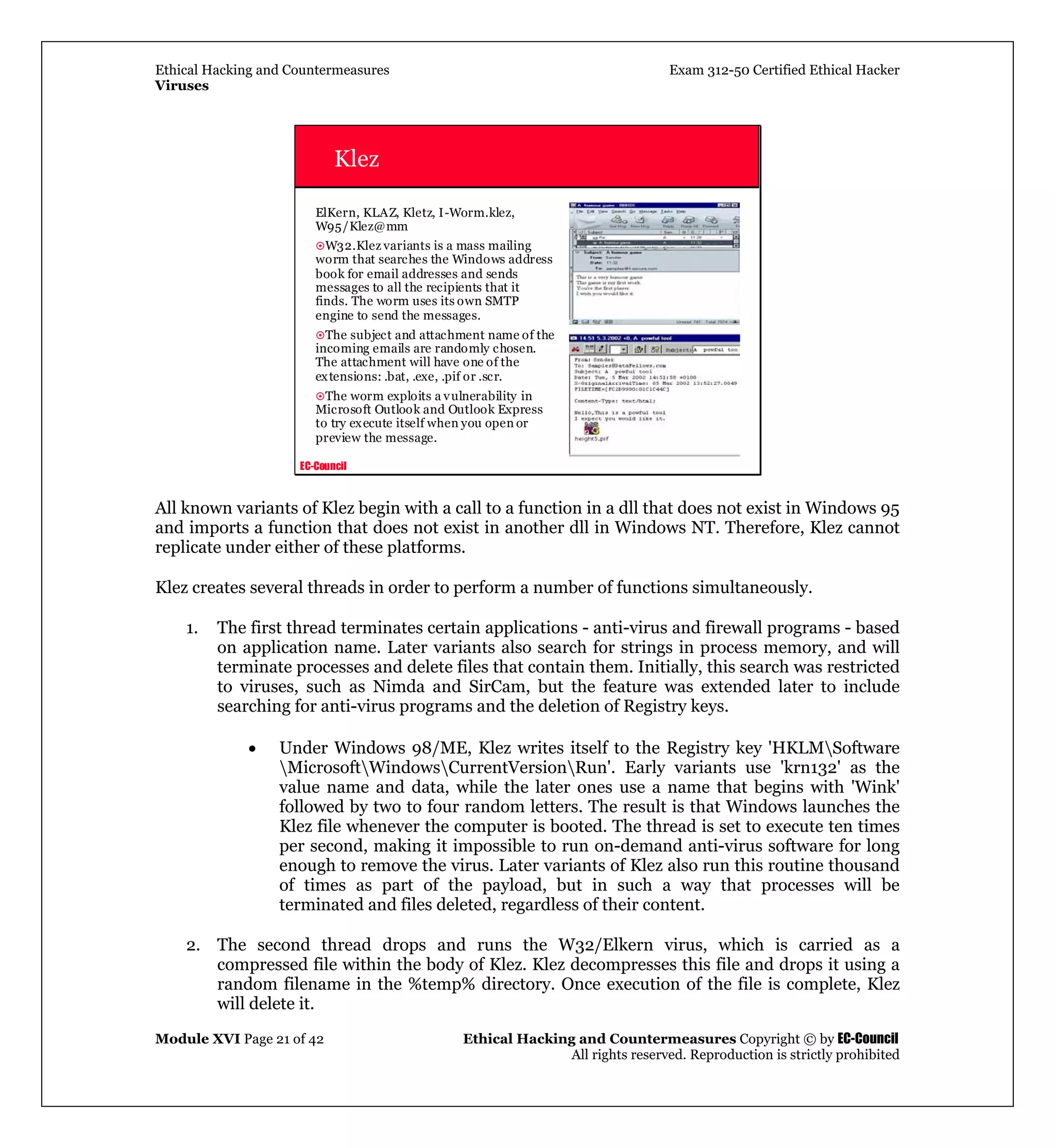 Ethical Hacking and Countermeasures Exam 312-50 Certified Ethical Hacker
Viruses
Module XVI Page 21 of 42 Ethical Hacking and Countermeasures Copyright © by EC-Council
All rights reserved. Reproduction is strictly prohibited
EC-Council
Klez
ElKern, KLAZ, Kletz, I-Worm.klez,
W95/Klez@mm
W32.Klez variants is a mass mailing
worm that searches the Windows address
book for email addresses and sends
messages to all the recipients that it
finds. The worm uses its own SMTP
engine to send the messages.
The subject and attachment name of the
incoming emails are randomly chosen.
The attachment will have one of the
extensions: .bat, .exe, .pif or .scr.
The worm exploits a vulnerability in
Microsoft Outlook and Outlook Express
to try execute itself when you open or
preview the message.
All known variants of Klez begin with a call to a function in a dll that does not exist in Windows 95
and imports a function that does not exist in another dll in Windows NT. Therefore, Klez cannot
replicate under either of these platforms.
Klez creates several threads in order to perform a number of functions simultaneously.
1. The first thread terminates certain applications - anti-virus and firewall programs - based
on application name. Later variants also search for strings in process memory, and will
terminate processes and delete files that contain them. Initially, this search was restricted
to viruses, such as Nimda and SirCam, but the feature was extended later to include
searching for anti-virus programs and the deletion of Registry keys.
• Under Windows 98/ME, Klez writes itself to the Registry key 'HKLMSoftware
MicrosoftWindowsCurrentVersionRun'. Early variants use 'krn132' as the
value name and data, while the later ones use a name that begins with 'Wink'
followed by two to four random letters. The result is that Windows launches the
Klez file whenever the computer is booted. The thread is set to execute ten times
per second, making it impossible to run on-demand anti-virus software for long
enough to remove the virus. Later variants of Klez also run this routine thousand
of times as part of the payload, but in such a way that processes will be
terminated and files deleted, regardless of their content.
2. The second thread drops and runs the W32/Elkern virus, which is carried as a
compressed file within the body of Klez. Klez decompresses this file and drops it using a
random filename in the %temp% directory. Once execution of the file is complete, Klez
will delete it.
 