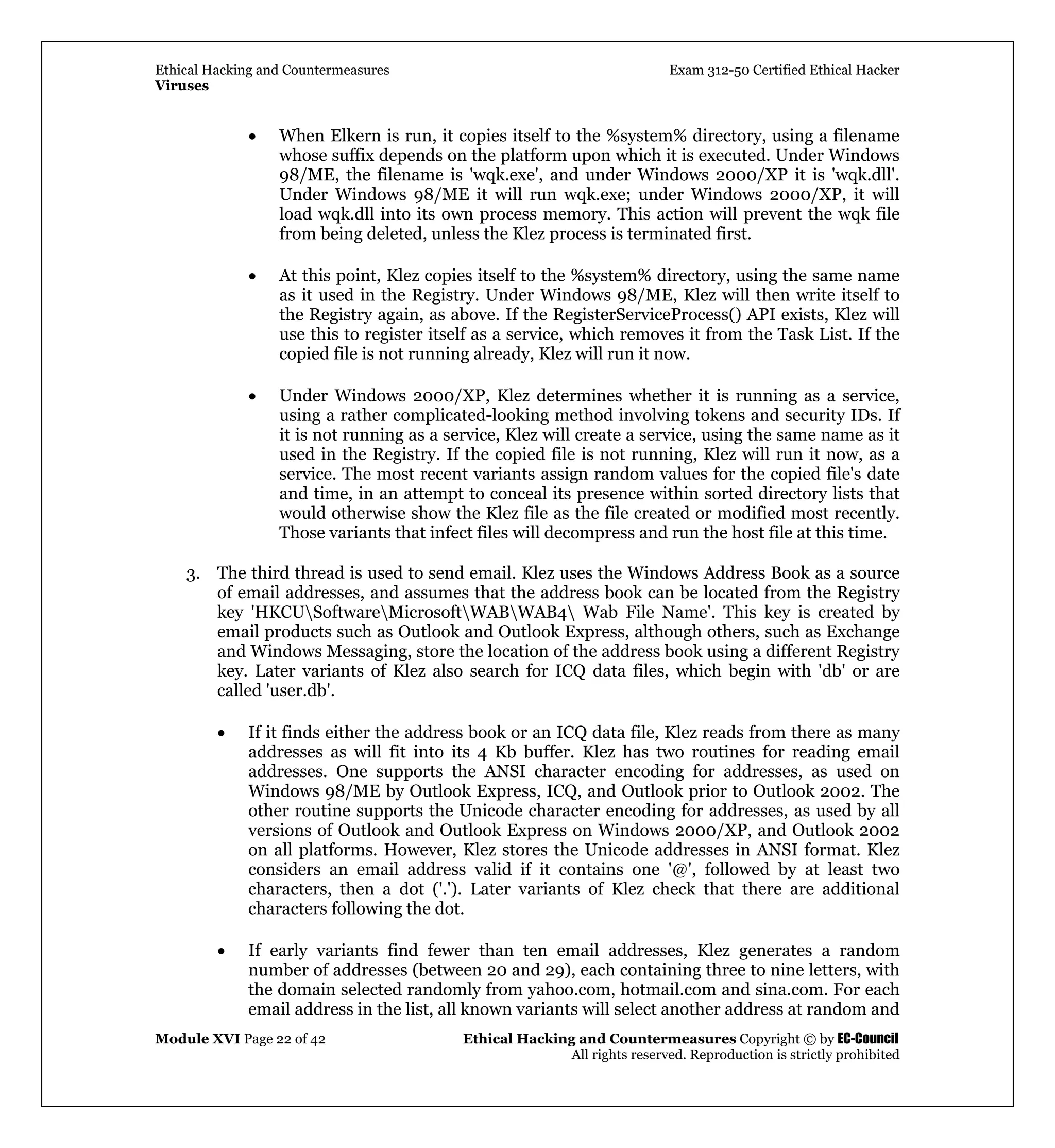 Ethical Hacking and Countermeasures Exam 312-50 Certified Ethical Hacker
Viruses
Module XVI Page 22 of 42 Ethical Hacking and Countermeasures Copyright © by EC-Council
All rights reserved. Reproduction is strictly prohibited
• When Elkern is run, it copies itself to the %system% directory, using a filename
whose suffix depends on the platform upon which it is executed. Under Windows
98/ME, the filename is 'wqk.exe', and under Windows 2000/XP it is 'wqk.dll'.
Under Windows 98/ME it will run wqk.exe; under Windows 2000/XP, it will
load wqk.dll into its own process memory. This action will prevent the wqk file
from being deleted, unless the Klez process is terminated first.
• At this point, Klez copies itself to the %system% directory, using the same name
as it used in the Registry. Under Windows 98/ME, Klez will then write itself to
the Registry again, as above. If the RegisterServiceProcess() API exists, Klez will
use this to register itself as a service, which removes it from the Task List. If the
copied file is not running already, Klez will run it now.
• Under Windows 2000/XP, Klez determines whether it is running as a service,
using a rather complicated-looking method involving tokens and security IDs. If
it is not running as a service, Klez will create a service, using the same name as it
used in the Registry. If the copied file is not running, Klez will run it now, as a
service. The most recent variants assign random values for the copied file's date
and time, in an attempt to conceal its presence within sorted directory lists that
would otherwise show the Klez file as the file created or modified most recently.
Those variants that infect files will decompress and run the host file at this time.
3. The third thread is used to send email. Klez uses the Windows Address Book as a source
of email addresses, and assumes that the address book can be located from the Registry
key 'HKCUSoftwareMicrosoftWABWAB4 Wab File Name'. This key is created by
email products such as Outlook and Outlook Express, although others, such as Exchange
and Windows Messaging, store the location of the address book using a different Registry
key. Later variants of Klez also search for ICQ data files, which begin with 'db' or are
called 'user.db'.
• If it finds either the address book or an ICQ data file, Klez reads from there as many
addresses as will fit into its 4 Kb buffer. Klez has two routines for reading email
addresses. One supports the ANSI character encoding for addresses, as used on
Windows 98/ME by Outlook Express, ICQ, and Outlook prior to Outlook 2002. The
other routine supports the Unicode character encoding for addresses, as used by all
versions of Outlook and Outlook Express on Windows 2000/XP, and Outlook 2002
on all platforms. However, Klez stores the Unicode addresses in ANSI format. Klez
considers an email address valid if it contains one '@', followed by at least two
characters, then a dot ('.'). Later variants of Klez check that there are additional
characters following the dot.
• If early variants find fewer than ten email addresses, Klez generates a random
number of addresses (between 20 and 29), each containing three to nine letters, with
the domain selected randomly from yahoo.com, hotmail.com and sina.com. For each
email address in the list, all known variants will select another address at random and
 