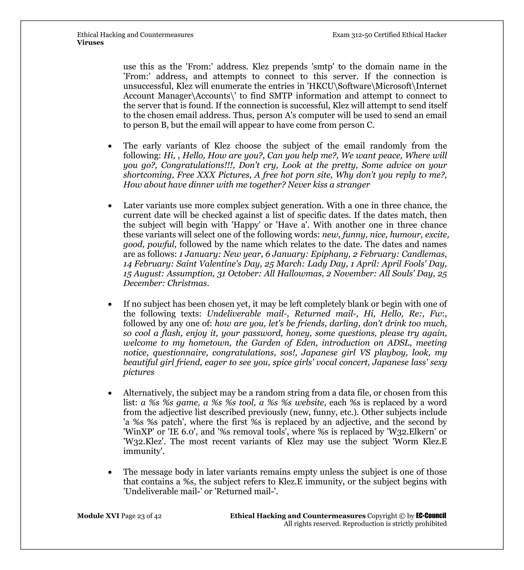 Ethical Hacking and Countermeasures Exam 312-50 Certified Ethical Hacker
Viruses
Module XVI Page 23 of 42 Ethical Hacking and Countermeasures Copyright © by EC-Council
All rights reserved. Reproduction is strictly prohibited
use this as the 'From:' address. Klez prepends 'smtp' to the domain name in the
'From:' address, and attempts to connect to this server. If the connection is
unsuccessful, Klez will enumerate the entries in 'HKCUSoftwareMicrosoftInternet
Account ManagerAccounts' to find SMTP information and attempt to connect to
the server that is found. If the connection is successful, Klez will attempt to send itself
to the chosen email address. Thus, person A's computer will be used to send an email
to person B, but the email will appear to have come from person C.
• The early variants of Klez choose the subject of the email randomly from the
following: Hi, , Hello, How are you?, Can you help me?, We want peace, Where will
you go?, Congratulations!!!, Don't cry, Look at the pretty, Some advice on your
shortcoming, Free XXX Pictures, A free hot porn site, Why don't you reply to me?,
How about have dinner with me together? Never kiss a stranger
• Later variants use more complex subject generation. With a one in three chance, the
current date will be checked against a list of specific dates. If the dates match, then
the subject will begin with 'Happy' or 'Have a'. With another one in three chance
these variants will select one of the following words: new, funny, nice, humour, excite,
good, powful, followed by the name which relates to the date. The dates and names
are as follows: 1 January: New year, 6 January: Epiphany, 2 February: Candlemas,
14 February: Saint Valentine's Day, 25 March: Lady Day, 1 April: April Fools' Day,
15 August: Assumption, 31 October: All Hallowmas, 2 November: All Souls’ Day, 25
December: Christmas.
• If no subject has been chosen yet, it may be left completely blank or begin with one of
the following texts: Undeliverable mail-, Returned mail-, Hi, Hello, Re:, Fw:,
followed by any one of: how are you, let's be friends, darling, don't drink too much,
so cool a flash, enjoy it, your password, honey, some questions, please try again,
welcome to my hometown, the Garden of Eden, introduction on ADSL, meeting
notice, questionnaire, congratulations, sos!, Japanese girl VS playboy, look, my
beautiful girl friend, eager to see you, spice girls' vocal concert, Japanese lass' sexy
pictures
• Alternatively, the subject may be a random string from a data file, or chosen from this
list: a %s %s game, a %s %s tool, a %s %s website, each %s is replaced by a word
from the adjective list described previously (new, funny, etc.). Other subjects include
'a %s %s patch', where the first %s is replaced by an adjective, and the second by
'WinXP' or 'IE 6.0', and '%s removal tools', where %s is replaced by 'W32.Elkern' or
'W32.Klez'. The most recent variants of Klez may use the subject 'Worm Klez.E
immunity'.
• The message body in later variants remains empty unless the subject is one of those
that contains a %s, the subject refers to Klez.E immunity, or the subject begins with
'Undeliverable mail-' or 'Returned mail-'.
 