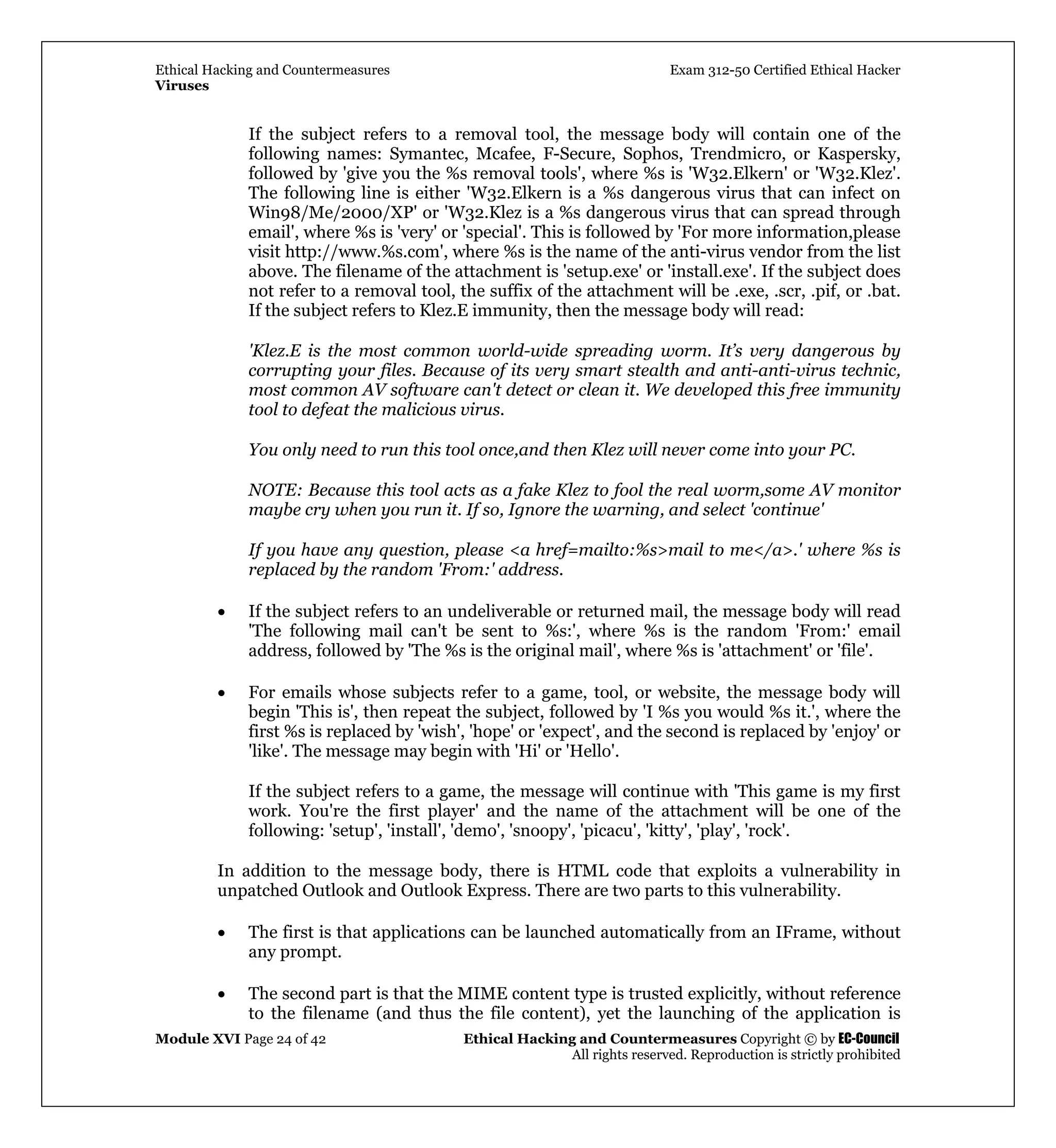Ethical Hacking and Countermeasures Exam 312-50 Certified Ethical Hacker
Viruses
Module XVI Page 24 of 42 Ethical Hacking and Countermeasures Copyright © by EC-Council
All rights reserved. Reproduction is strictly prohibited
If the subject refers to a removal tool, the message body will contain one of the
following names: Symantec, Mcafee, F-Secure, Sophos, Trendmicro, or Kaspersky,
followed by 'give you the %s removal tools', where %s is 'W32.Elkern' or 'W32.Klez'.
The following line is either 'W32.Elkern is a %s dangerous virus that can infect on
Win98/Me/2000/XP' or 'W32.Klez is a %s dangerous virus that can spread through
email', where %s is 'very' or 'special'. This is followed by 'For more information,please
visit http://www.%s.com', where %s is the name of the anti-virus vendor from the list
above. The filename of the attachment is 'setup.exe' or 'install.exe'. If the subject does
not refer to a removal tool, the suffix of the attachment will be .exe, .scr, .pif, or .bat.
If the subject refers to Klez.E immunity, then the message body will read:
'Klez.E is the most common world-wide spreading worm. It’s very dangerous by
corrupting your files. Because of its very smart stealth and anti-anti-virus technic,
most common AV software can't detect or clean it. We developed this free immunity
tool to defeat the malicious virus.
You only need to run this tool once,and then Klez will never come into your PC.
NOTE: Because this tool acts as a fake Klez to fool the real worm,some AV monitor
maybe cry when you run it. If so, Ignore the warning, and select 'continue'
If you have any question, please <a href=mailto:%s>mail to me</a>.' where %s is
replaced by the random 'From:' address.
• If the subject refers to an undeliverable or returned mail, the message body will read
'The following mail can't be sent to %s:', where %s is the random 'From:' email
address, followed by 'The %s is the original mail', where %s is 'attachment' or 'file'.
• For emails whose subjects refer to a game, tool, or website, the message body will
begin 'This is', then repeat the subject, followed by 'I %s you would %s it.', where the
first %s is replaced by 'wish', 'hope' or 'expect', and the second is replaced by 'enjoy' or
'like'. The message may begin with 'Hi' or 'Hello'.
If the subject refers to a game, the message will continue with 'This game is my first
work. You're the first player' and the name of the attachment will be one of the
following: 'setup', 'install', 'demo', 'snoopy', 'picacu', 'kitty', 'play', 'rock'.
In addition to the message body, there is HTML code that exploits a vulnerability in
unpatched Outlook and Outlook Express. There are two parts to this vulnerability.
• The first is that applications can be launched automatically from an IFrame, without
any prompt.
• The second part is that the MIME content type is trusted explicitly, without reference
to the filename (and thus the file content), yet the launching of the application is
 
