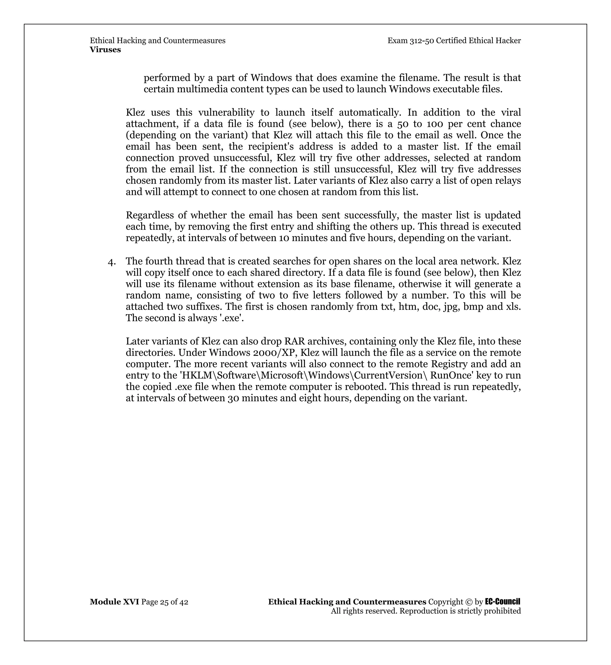 Ethical Hacking and Countermeasures Exam 312-50 Certified Ethical Hacker
Viruses
Module XVI Page 25 of 42 Ethical Hacking and Countermeasures Copyright © by EC-Council
All rights reserved. Reproduction is strictly prohibited
performed by a part of Windows that does examine the filename. The result is that
certain multimedia content types can be used to launch Windows executable files.
Klez uses this vulnerability to launch itself automatically. In addition to the viral
attachment, if a data file is found (see below), there is a 50 to 100 per cent chance
(depending on the variant) that Klez will attach this file to the email as well. Once the
email has been sent, the recipient's address is added to a master list. If the email
connection proved unsuccessful, Klez will try five other addresses, selected at random
from the email list. If the connection is still unsuccessful, Klez will try five addresses
chosen randomly from its master list. Later variants of Klez also carry a list of open relays
and will attempt to connect to one chosen at random from this list.
Regardless of whether the email has been sent successfully, the master list is updated
each time, by removing the first entry and shifting the others up. This thread is executed
repeatedly, at intervals of between 10 minutes and five hours, depending on the variant.
4. The fourth thread that is created searches for open shares on the local area network. Klez
will copy itself once to each shared directory. If a data file is found (see below), then Klez
will use its filename without extension as its base filename, otherwise it will generate a
random name, consisting of two to five letters followed by a number. To this will be
attached two suffixes. The first is chosen randomly from txt, htm, doc, jpg, bmp and xls.
The second is always '.exe'.
Later variants of Klez can also drop RAR archives, containing only the Klez file, into these
directories. Under Windows 2000/XP, Klez will launch the file as a service on the remote
computer. The more recent variants will also connect to the remote Registry and add an
entry to the 'HKLMSoftwareMicrosoftWindowsCurrentVersion RunOnce' key to run
the copied .exe file when the remote computer is rebooted. This thread is run repeatedly,
at intervals of between 30 minutes and eight hours, depending on the variant.
 