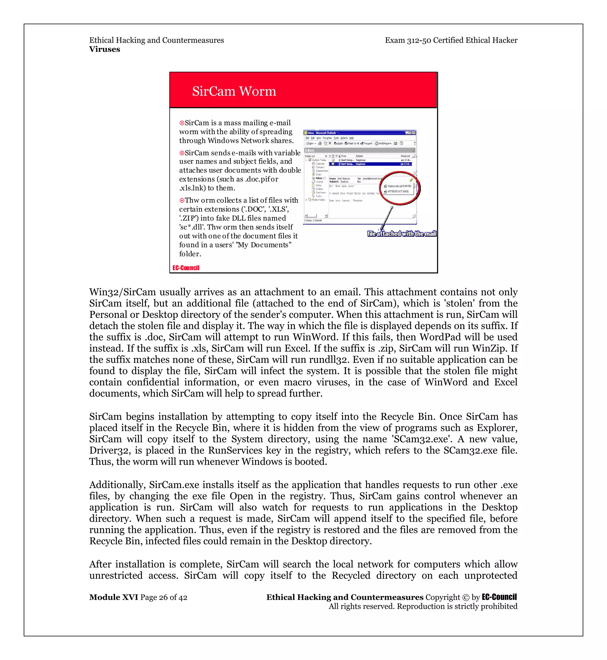 Ethical Hacking and Countermeasures Exam 312-50 Certified Ethical Hacker
Viruses
Module XVI Page 26 of 42 Ethical Hacking and Countermeasures Copyright © by EC-Council
All rights reserved. Reproduction is strictly prohibited
EC-Council
SirCam Worm
SirCam is a mass mailing e-mail
worm with the ability of spreading
through Windows Network shares.
SirCam sends e-mails with variable
user names and subject fields, and
attaches user documents with double
extensions (such as .doc.pifor
.xls.lnk) to them.
Thw orm collects a list of files with
certain extensions ('.DOC', '.XLS',
'.ZIP') into fake DLL files named
'sc*.dll'. Thw orm then sends itself
out with one of the document files it
found in a users' "My Documents"
folder.
Win32/SirCam usually arrives as an attachment to an email. This attachment contains not only
SirCam itself, but an additional file (attached to the end of SirCam), which is 'stolen' from the
Personal or Desktop directory of the sender's computer. When this attachment is run, SirCam will
detach the stolen file and display it. The way in which the file is displayed depends on its suffix. If
the suffix is .doc, SirCam will attempt to run WinWord. If this fails, then WordPad will be used
instead. If the suffix is .xls, SirCam will run Excel. If the suffix is .zip, SirCam will run WinZip. If
the suffix matches none of these, SirCam will run rundll32. Even if no suitable application can be
found to display the file, SirCam will infect the system. It is possible that the stolen file might
contain confidential information, or even macro viruses, in the case of WinWord and Excel
documents, which SirCam will help to spread further.
SirCam begins installation by attempting to copy itself into the Recycle Bin. Once SirCam has
placed itself in the Recycle Bin, where it is hidden from the view of programs such as Explorer,
SirCam will copy itself to the System directory, using the name 'SCam32.exe'. A new value,
Driver32, is placed in the RunServices key in the registry, which refers to the SCam32.exe file.
Thus, the worm will run whenever Windows is booted.
Additionally, SirCam.exe installs itself as the application that handles requests to run other .exe
files, by changing the exe file Open in the registry. Thus, SirCam gains control whenever an
application is run. SirCam will also watch for requests to run applications in the Desktop
directory. When such a request is made, SirCam will append itself to the specified file, before
running the application. Thus, even if the registry is restored and the files are removed from the
Recycle Bin, infected files could remain in the Desktop directory.
After installation is complete, SirCam will search the local network for computers which allow
unrestricted access. SirCam will copy itself to the Recycled directory on each unprotected
 