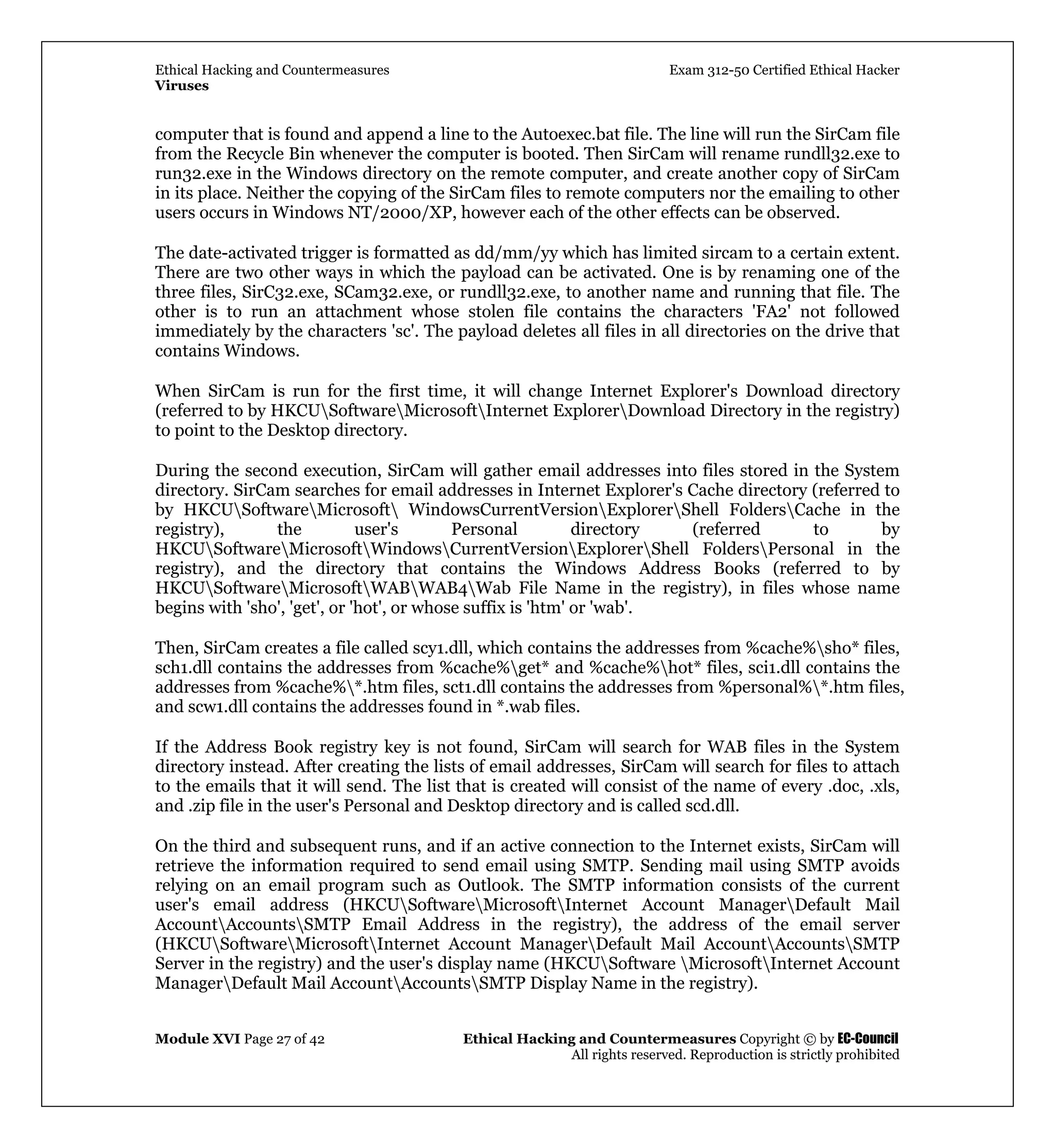 Ethical Hacking and Countermeasures Exam 312-50 Certified Ethical Hacker
Viruses
Module XVI Page 27 of 42 Ethical Hacking and Countermeasures Copyright © by EC-Council
All rights reserved. Reproduction is strictly prohibited
computer that is found and append a line to the Autoexec.bat file. The line will run the SirCam file
from the Recycle Bin whenever the computer is booted. Then SirCam will rename rundll32.exe to
run32.exe in the Windows directory on the remote computer, and create another copy of SirCam
in its place. Neither the copying of the SirCam files to remote computers nor the emailing to other
users occurs in Windows NT/2000/XP, however each of the other effects can be observed.
The date-activated trigger is formatted as dd/mm/yy which has limited sircam to a certain extent.
There are two other ways in which the payload can be activated. One is by renaming one of the
three files, SirC32.exe, SCam32.exe, or rundll32.exe, to another name and running that file. The
other is to run an attachment whose stolen file contains the characters 'FA2' not followed
immediately by the characters 'sc'. The payload deletes all files in all directories on the drive that
contains Windows.
When SirCam is run for the first time, it will change Internet Explorer's Download directory
(referred to by HKCUSoftwareMicrosoftInternet ExplorerDownload Directory in the registry)
to point to the Desktop directory.
During the second execution, SirCam will gather email addresses into files stored in the System
directory. SirCam searches for email addresses in Internet Explorer's Cache directory (referred to
by HKCUSoftwareMicrosoft WindowsCurrentVersionExplorerShell FoldersCache in the
registry), the user's Personal directory (referred to by
HKCUSoftwareMicrosoftWindowsCurrentVersionExplorerShell FoldersPersonal in the
registry), and the directory that contains the Windows Address Books (referred to by
HKCUSoftwareMicrosoftWABWAB4Wab File Name in the registry), in files whose name
begins with 'sho', 'get', or 'hot', or whose suffix is 'htm' or 'wab'.
Then, SirCam creates a file called scy1.dll, which contains the addresses from %cache%sho* files,
sch1.dll contains the addresses from %cache%get* and %cache%hot* files, sci1.dll contains the
addresses from %cache%*.htm files, sct1.dll contains the addresses from %personal%*.htm files,
and scw1.dll contains the addresses found in *.wab files.
If the Address Book registry key is not found, SirCam will search for WAB files in the System
directory instead. After creating the lists of email addresses, SirCam will search for files to attach
to the emails that it will send. The list that is created will consist of the name of every .doc, .xls,
and .zip file in the user's Personal and Desktop directory and is called scd.dll.
On the third and subsequent runs, and if an active connection to the Internet exists, SirCam will
retrieve the information required to send email using SMTP. Sending mail using SMTP avoids
relying on an email program such as Outlook. The SMTP information consists of the current
user's email address (HKCUSoftwareMicrosoftInternet Account ManagerDefault Mail
AccountAccountsSMTP Email Address in the registry), the address of the email server
(HKCUSoftwareMicrosoftInternet Account ManagerDefault Mail AccountAccountsSMTP
Server in the registry) and the user's display name (HKCUSoftware MicrosoftInternet Account
ManagerDefault Mail AccountAccountsSMTP Display Name in the registry).
 