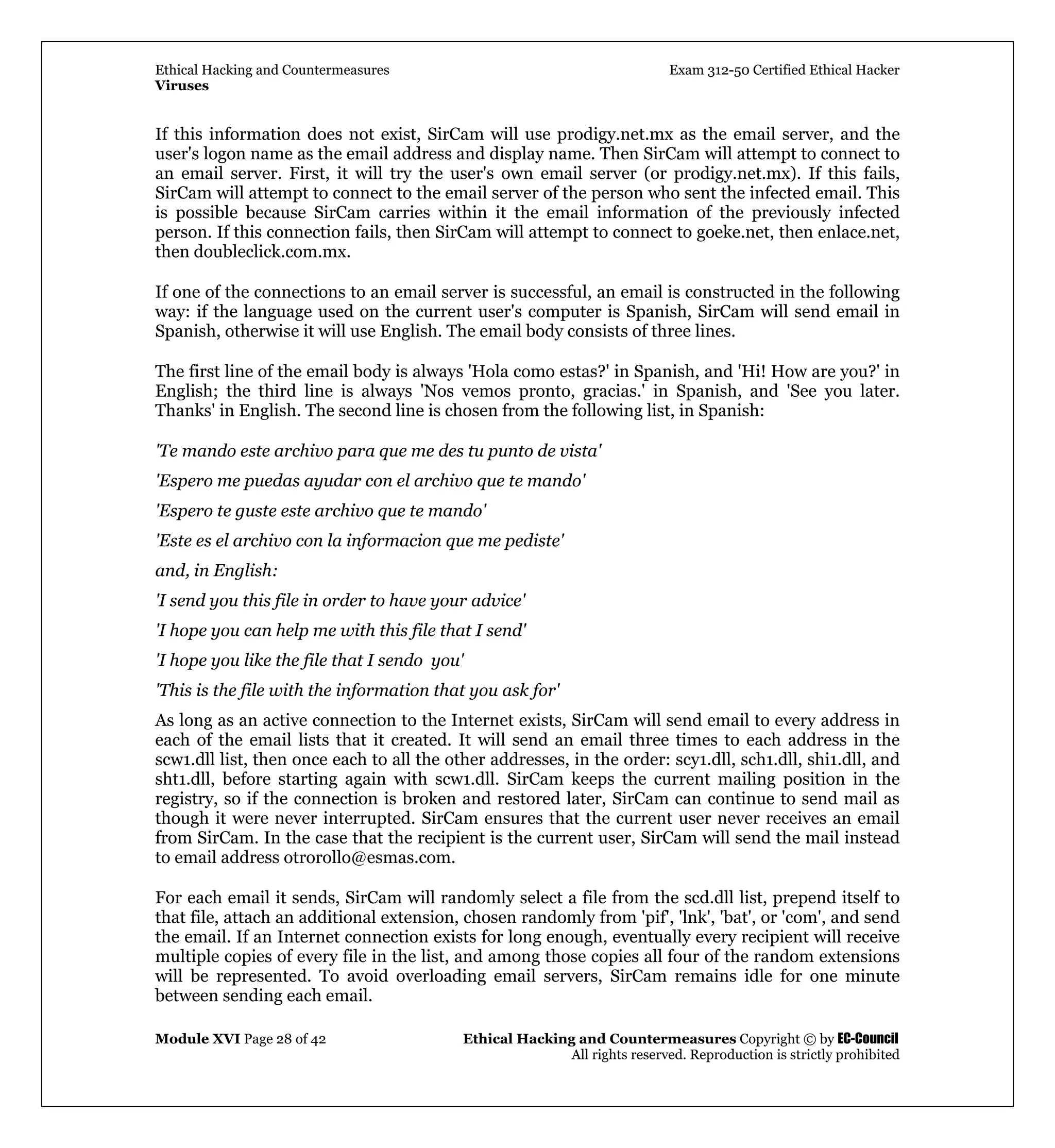 Ethical Hacking and Countermeasures Exam 312-50 Certified Ethical Hacker
Viruses
Module XVI Page 28 of 42 Ethical Hacking and Countermeasures Copyright © by EC-Council
All rights reserved. Reproduction is strictly prohibited
If this information does not exist, SirCam will use prodigy.net.mx as the email server, and the
user's logon name as the email address and display name. Then SirCam will attempt to connect to
an email server. First, it will try the user's own email server (or prodigy.net.mx). If this fails,
SirCam will attempt to connect to the email server of the person who sent the infected email. This
is possible because SirCam carries within it the email information of the previously infected
person. If this connection fails, then SirCam will attempt to connect to goeke.net, then enlace.net,
then doubleclick.com.mx.
If one of the connections to an email server is successful, an email is constructed in the following
way: if the language used on the current user's computer is Spanish, SirCam will send email in
Spanish, otherwise it will use English. The email body consists of three lines.
The first line of the email body is always 'Hola como estas?' in Spanish, and 'Hi! How are you?' in
English; the third line is always 'Nos vemos pronto, gracias.' in Spanish, and 'See you later.
Thanks' in English. The second line is chosen from the following list, in Spanish:
'Te mando este archivo para que me des tu punto de vista'
'Espero me puedas ayudar con el archivo que te mando'
'Espero te guste este archivo que te mando'
'Este es el archivo con la informacion que me pediste'
and, in English:
'I send you this file in order to have your advice'
'I hope you can help me with this file that I send'
'I hope you like the file that I sendo you'
'This is the file with the information that you ask for'
As long as an active connection to the Internet exists, SirCam will send email to every address in
each of the email lists that it created. It will send an email three times to each address in the
scw1.dll list, then once each to all the other addresses, in the order: scy1.dll, sch1.dll, shi1.dll, and
sht1.dll, before starting again with scw1.dll. SirCam keeps the current mailing position in the
registry, so if the connection is broken and restored later, SirCam can continue to send mail as
though it were never interrupted. SirCam ensures that the current user never receives an email
from SirCam. In the case that the recipient is the current user, SirCam will send the mail instead
to email address otrorollo@esmas.com.
For each email it sends, SirCam will randomly select a file from the scd.dll list, prepend itself to
that file, attach an additional extension, chosen randomly from 'pif', 'lnk', 'bat', or 'com', and send
the email. If an Internet connection exists for long enough, eventually every recipient will receive
multiple copies of every file in the list, and among those copies all four of the random extensions
will be represented. To avoid overloading email servers, SirCam remains idle for one minute
between sending each email.
 