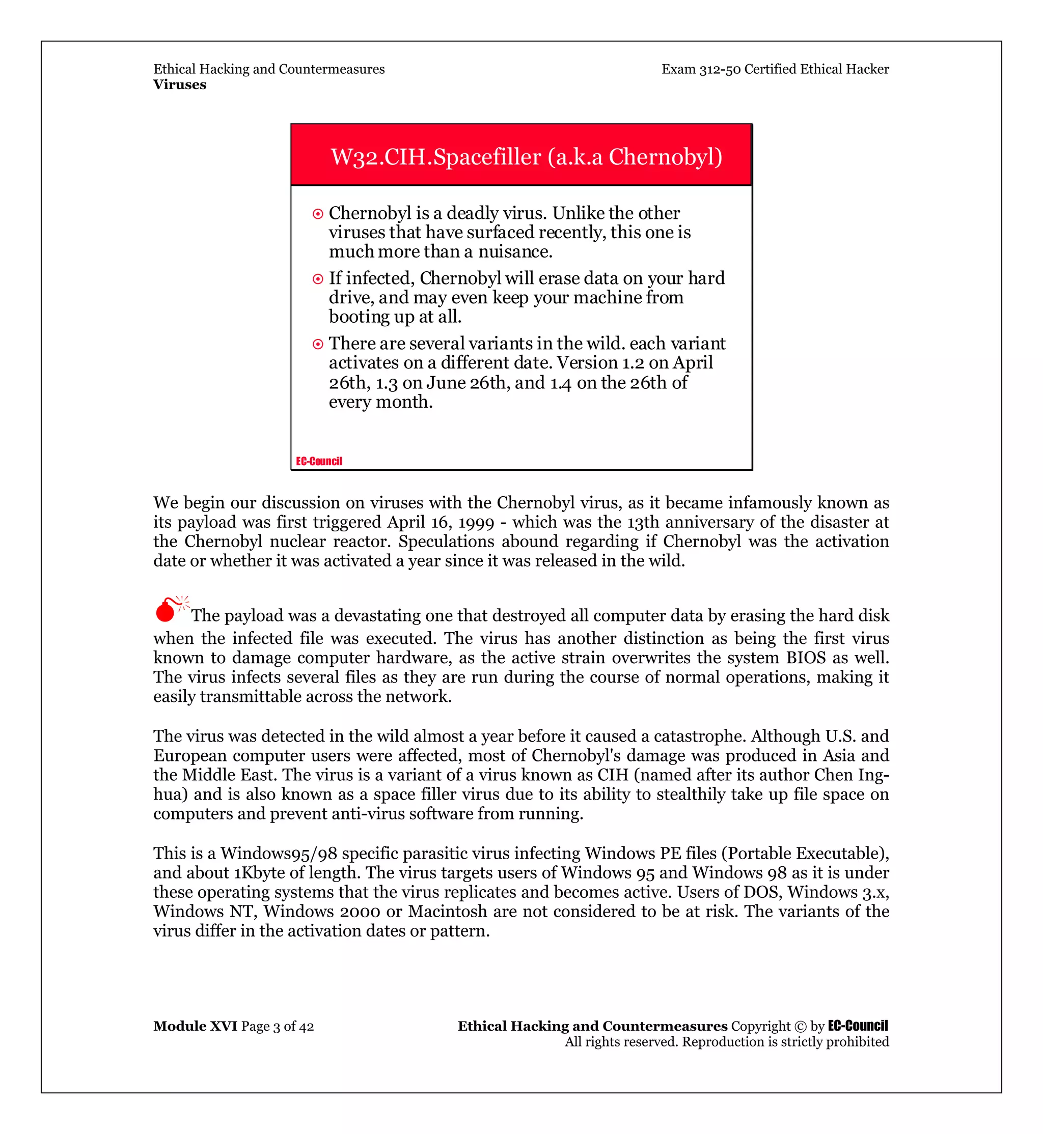 Ethical Hacking and Countermeasures Exam 312-50 Certified Ethical Hacker
Viruses
Module XVI Page 3 of 42 Ethical Hacking and Countermeasures Copyright © by EC-Council
All rights reserved. Reproduction is strictly prohibited
EC-Council
W32.CIH.Spacefiller (a.k.a Chernobyl)
Chernobyl is a deadly virus. Unlike the other
viruses that have surfaced recently, this one is
much more than a nuisance.
If infected, Chernobyl will erase data on your hard
drive, and may even keep your machine from
booting up at all.
There are several variants in the wild. each variant
activates on a different date. Version 1.2 on April
26th, 1.3 on June 26th, and 1.4 on the 26th of
every month.
We begin our discussion on viruses with the Chernobyl virus, as it became infamously known as
its payload was first triggered April 16, 1999 - which was the 13th anniversary of the disaster at
the Chernobyl nuclear reactor. Speculations abound regarding if Chernobyl was the activation
date or whether it was activated a year since it was released in the wild.
The payload was a devastating one that destroyed all computer data by erasing the hard disk
when the infected file was executed. The virus has another distinction as being the first virus
known to damage computer hardware, as the active strain overwrites the system BIOS as well.
The virus infects several files as they are run during the course of normal operations, making it
easily transmittable across the network.
The virus was detected in the wild almost a year before it caused a catastrophe. Although U.S. and
European computer users were affected, most of Chernobyl's damage was produced in Asia and
the Middle East. The virus is a variant of a virus known as CIH (named after its author Chen Ing-
hua) and is also known as a space filler virus due to its ability to stealthily take up file space on
computers and prevent anti-virus software from running.
This is a Windows95/98 specific parasitic virus infecting Windows PE files (Portable Executable),
and about 1Kbyte of length. The virus targets users of Windows 95 and Windows 98 as it is under
these operating systems that the virus replicates and becomes active. Users of DOS, Windows 3.x,
Windows NT, Windows 2000 or Macintosh are not considered to be at risk. The variants of the
virus differ in the activation dates or pattern.
 