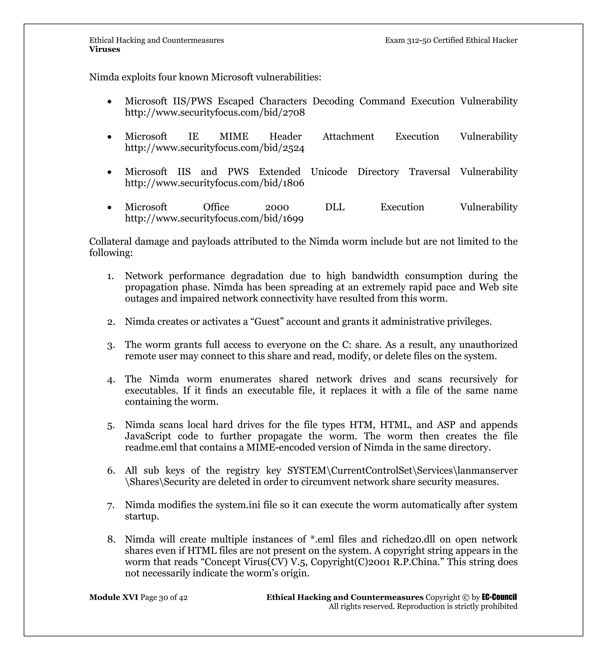 Ethical Hacking and Countermeasures Exam 312-50 Certified Ethical Hacker
Viruses
Module XVI Page 30 of 42 Ethical Hacking and Countermeasures Copyright © by EC-Council
All rights reserved. Reproduction is strictly prohibited
Nimda exploits four known Microsoft vulnerabilities:
• Microsoft IIS/PWS Escaped Characters Decoding Command Execution Vulnerability
http://www.securityfocus.com/bid/2708
• Microsoft IE MIME Header Attachment Execution Vulnerability
http://www.securityfocus.com/bid/2524
• Microsoft IIS and PWS Extended Unicode Directory Traversal Vulnerability
http://www.securityfocus.com/bid/1806
• Microsoft Office 2000 DLL Execution Vulnerability
http://www.securityfocus.com/bid/1699
Collateral damage and payloads attributed to the Nimda worm include but are not limited to the
following:
1. Network performance degradation due to high bandwidth consumption during the
propagation phase. Nimda has been spreading at an extremely rapid pace and Web site
outages and impaired network connectivity have resulted from this worm.
2. Nimda creates or activates a “Guest” account and grants it administrative privileges.
3. The worm grants full access to everyone on the C: share. As a result, any unauthorized
remote user may connect to this share and read, modify, or delete files on the system.
4. The Nimda worm enumerates shared network drives and scans recursively for
executables. If it finds an executable file, it replaces it with a file of the same name
containing the worm.
5. Nimda scans local hard drives for the file types HTM, HTML, and ASP and appends
JavaScript code to further propagate the worm. The worm then creates the file
readme.eml that contains a MIME-encoded version of Nimda in the same directory.
6. All sub keys of the registry key SYSTEMCurrentControlSetServiceslanmanserver
SharesSecurity are deleted in order to circumvent network share security measures.
7. Nimda modifies the system.ini file so it can execute the worm automatically after system
startup.
8. Nimda will create multiple instances of *.eml files and riched20.dll on open network
shares even if HTML files are not present on the system. A copyright string appears in the
worm that reads “Concept Virus(CV) V.5, Copyright(C)2001 R.P.China.” This string does
not necessarily indicate the worm’s origin.
 