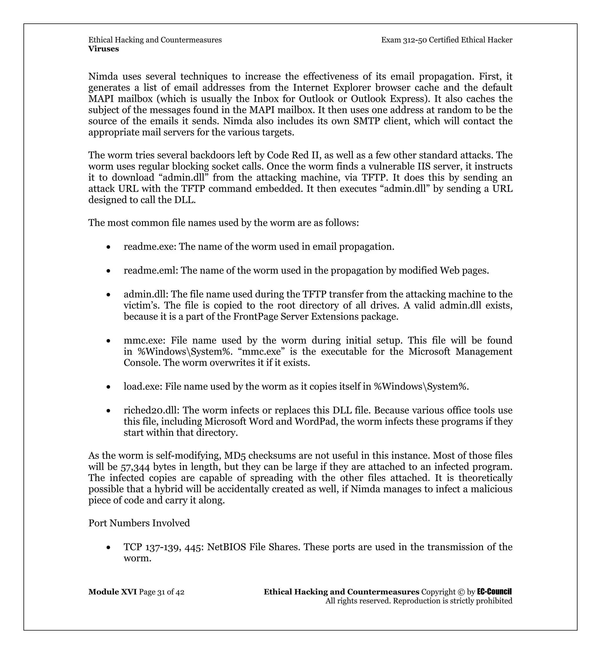 Ethical Hacking and Countermeasures Exam 312-50 Certified Ethical Hacker
Viruses
Module XVI Page 31 of 42 Ethical Hacking and Countermeasures Copyright © by EC-Council
All rights reserved. Reproduction is strictly prohibited
Nimda uses several techniques to increase the effectiveness of its email propagation. First, it
generates a list of email addresses from the Internet Explorer browser cache and the default
MAPI mailbox (which is usually the Inbox for Outlook or Outlook Express). It also caches the
subject of the messages found in the MAPI mailbox. It then uses one address at random to be the
source of the emails it sends. Nimda also includes its own SMTP client, which will contact the
appropriate mail servers for the various targets.
The worm tries several backdoors left by Code Red II, as well as a few other standard attacks. The
worm uses regular blocking socket calls. Once the worm finds a vulnerable IIS server, it instructs
it to download “admin.dll” from the attacking machine, via TFTP. It does this by sending an
attack URL with the TFTP command embedded. It then executes “admin.dll” by sending a URL
designed to call the DLL.
The most common file names used by the worm are as follows:
• readme.exe: The name of the worm used in email propagation.
• readme.eml: The name of the worm used in the propagation by modified Web pages.
• admin.dll: The file name used during the TFTP transfer from the attacking machine to the
victim’s. The file is copied to the root directory of all drives. A valid admin.dll exists,
because it is a part of the FrontPage Server Extensions package.
• mmc.exe: File name used by the worm during initial setup. This file will be found
in %WindowsSystem%. “mmc.exe” is the executable for the Microsoft Management
Console. The worm overwrites it if it exists.
• load.exe: File name used by the worm as it copies itself in %WindowsSystem%.
• riched20.dll: The worm infects or replaces this DLL file. Because various office tools use
this file, including Microsoft Word and WordPad, the worm infects these programs if they
start within that directory.
As the worm is self-modifying, MD5 checksums are not useful in this instance. Most of those files
will be 57,344 bytes in length, but they can be large if they are attached to an infected program.
The infected copies are capable of spreading with the other files attached. It is theoretically
possible that a hybrid will be accidentally created as well, if Nimda manages to infect a malicious
piece of code and carry it along.
Port Numbers Involved
• TCP 137-139, 445: NetBIOS File Shares. These ports are used in the transmission of the
worm.
 