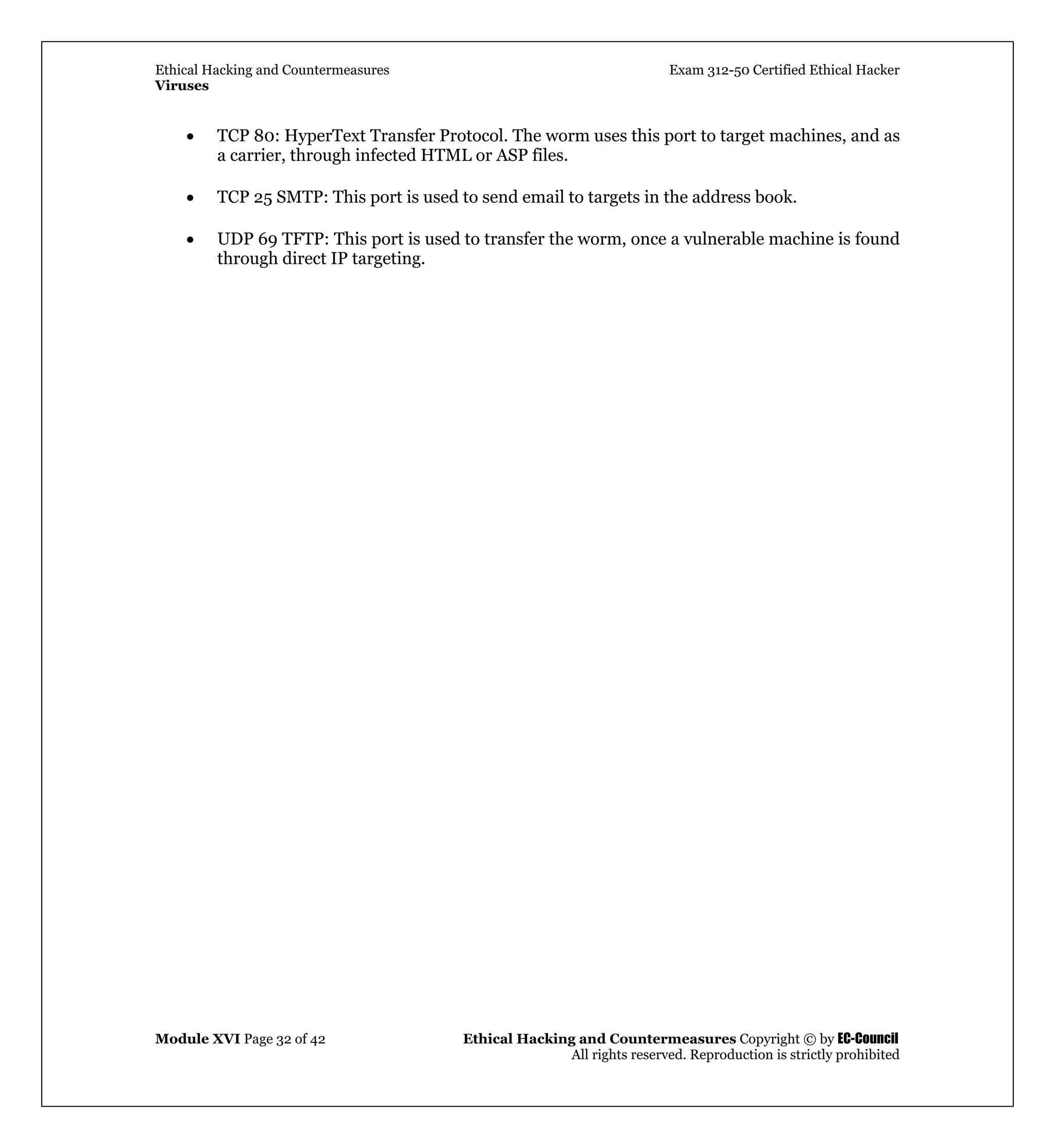 Ethical Hacking and Countermeasures Exam 312-50 Certified Ethical Hacker
Viruses
Module XVI Page 32 of 42 Ethical Hacking and Countermeasures Copyright © by EC-Council
All rights reserved. Reproduction is strictly prohibited
• TCP 80: HyperText Transfer Protocol. The worm uses this port to target machines, and as
a carrier, through infected HTML or ASP files.
• TCP 25 SMTP: This port is used to send email to targets in the address book.
• UDP 69 TFTP: This port is used to transfer the worm, once a vulnerable machine is found
through direct IP targeting.
 