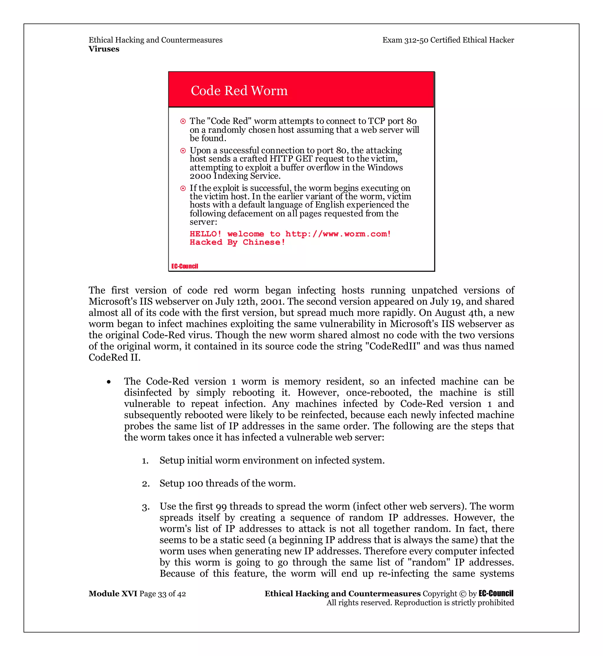 Ethical Hacking and Countermeasures Exam 312-50 Certified Ethical Hacker
Viruses
Module XVI Page 33 of 42 Ethical Hacking and Countermeasures Copyright © by EC-Council
All rights reserved. Reproduction is strictly prohibited
EC-Council
Code Red Worm
The "Code Red" worm attempts to connect to TCP port 80
on a randomly chosen host assuming that a web server will
be found.
Upon a successful connection to port 80, the attacking
host sends a crafted HTTP GET request to the victim,
attempting to exploit a buffer overflow in the Windows
2000 Indexing Service.
If the exploit is successful, the worm begins executing on
the victim host. In the earlier variant of the worm, victim
hosts with a default language of English experienced the
following defacement on all pages requested from the
server:
HELLO! welcome to http://www.worm.com!
Hacked By Chinese!
The first version of code red worm began infecting hosts running unpatched versions of
Microsoft's IIS webserver on July 12th, 2001. The second version appeared on July 19, and shared
almost all of its code with the first version, but spread much more rapidly. On August 4th, a new
worm began to infect machines exploiting the same vulnerability in Microsoft's IIS webserver as
the original Code-Red virus. Though the new worm shared almost no code with the two versions
of the original worm, it contained in its source code the string "CodeRedII" and was thus named
CodeRed II.
• The Code-Red version 1 worm is memory resident, so an infected machine can be
disinfected by simply rebooting it. However, once-rebooted, the machine is still
vulnerable to repeat infection. Any machines infected by Code-Red version 1 and
subsequently rebooted were likely to be reinfected, because each newly infected machine
probes the same list of IP addresses in the same order. The following are the steps that
the worm takes once it has infected a vulnerable web server:
1. Setup initial worm environment on infected system.
2. Setup 100 threads of the worm.
3. Use the first 99 threads to spread the worm (infect other web servers). The worm
spreads itself by creating a sequence of random IP addresses. However, the
worm's list of IP addresses to attack is not all together random. In fact, there
seems to be a static seed (a beginning IP address that is always the same) that the
worm uses when generating new IP addresses. Therefore every computer infected
by this worm is going to go through the same list of "random" IP addresses.
Because of this feature, the worm will end up re-infecting the same systems
 