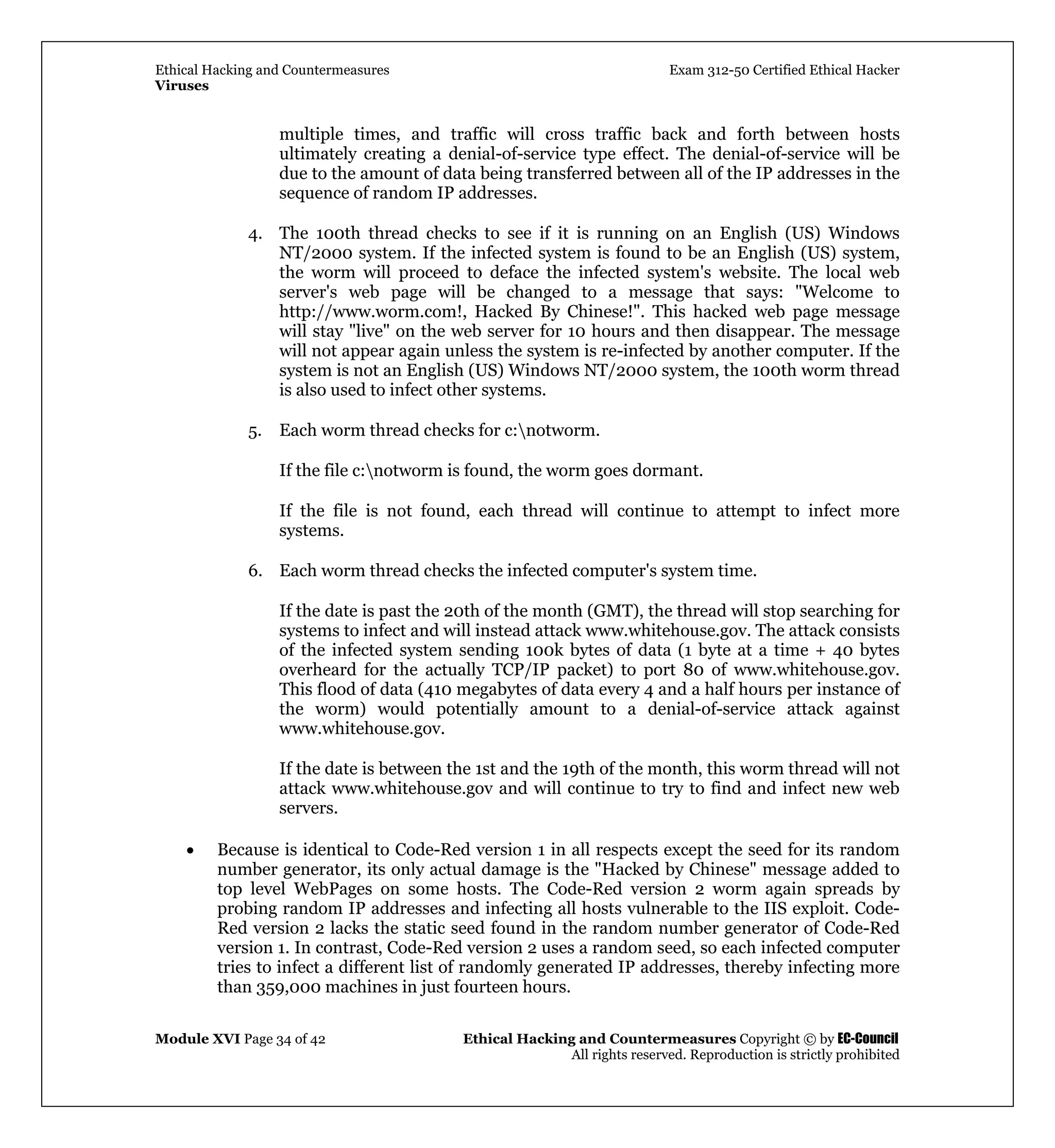 Ethical Hacking and Countermeasures Exam 312-50 Certified Ethical Hacker
Viruses
Module XVI Page 34 of 42 Ethical Hacking and Countermeasures Copyright © by EC-Council
All rights reserved. Reproduction is strictly prohibited
multiple times, and traffic will cross traffic back and forth between hosts
ultimately creating a denial-of-service type effect. The denial-of-service will be
due to the amount of data being transferred between all of the IP addresses in the
sequence of random IP addresses.
4. The 100th thread checks to see if it is running on an English (US) Windows
NT/2000 system. If the infected system is found to be an English (US) system,
the worm will proceed to deface the infected system's website. The local web
server's web page will be changed to a message that says: "Welcome to
http://www.worm.com!, Hacked By Chinese!". This hacked web page message
will stay "live" on the web server for 10 hours and then disappear. The message
will not appear again unless the system is re-infected by another computer. If the
system is not an English (US) Windows NT/2000 system, the 100th worm thread
is also used to infect other systems.
5. Each worm thread checks for c:notworm.
If the file c:notworm is found, the worm goes dormant.
If the file is not found, each thread will continue to attempt to infect more
systems.
6. Each worm thread checks the infected computer's system time.
If the date is past the 20th of the month (GMT), the thread will stop searching for
systems to infect and will instead attack www.whitehouse.gov. The attack consists
of the infected system sending 100k bytes of data (1 byte at a time + 40 bytes
overheard for the actually TCP/IP packet) to port 80 of www.whitehouse.gov.
This flood of data (410 megabytes of data every 4 and a half hours per instance of
the worm) would potentially amount to a denial-of-service attack against
www.whitehouse.gov.
If the date is between the 1st and the 19th of the month, this worm thread will not
attack www.whitehouse.gov and will continue to try to find and infect new web
servers.
• Because is identical to Code-Red version 1 in all respects except the seed for its random
number generator, its only actual damage is the "Hacked by Chinese" message added to
top level WebPages on some hosts. The Code-Red version 2 worm again spreads by
probing random IP addresses and infecting all hosts vulnerable to the IIS exploit. Code-
Red version 2 lacks the static seed found in the random number generator of Code-Red
version 1. In contrast, Code-Red version 2 uses a random seed, so each infected computer
tries to infect a different list of randomly generated IP addresses, thereby infecting more
than 359,000 machines in just fourteen hours.
 