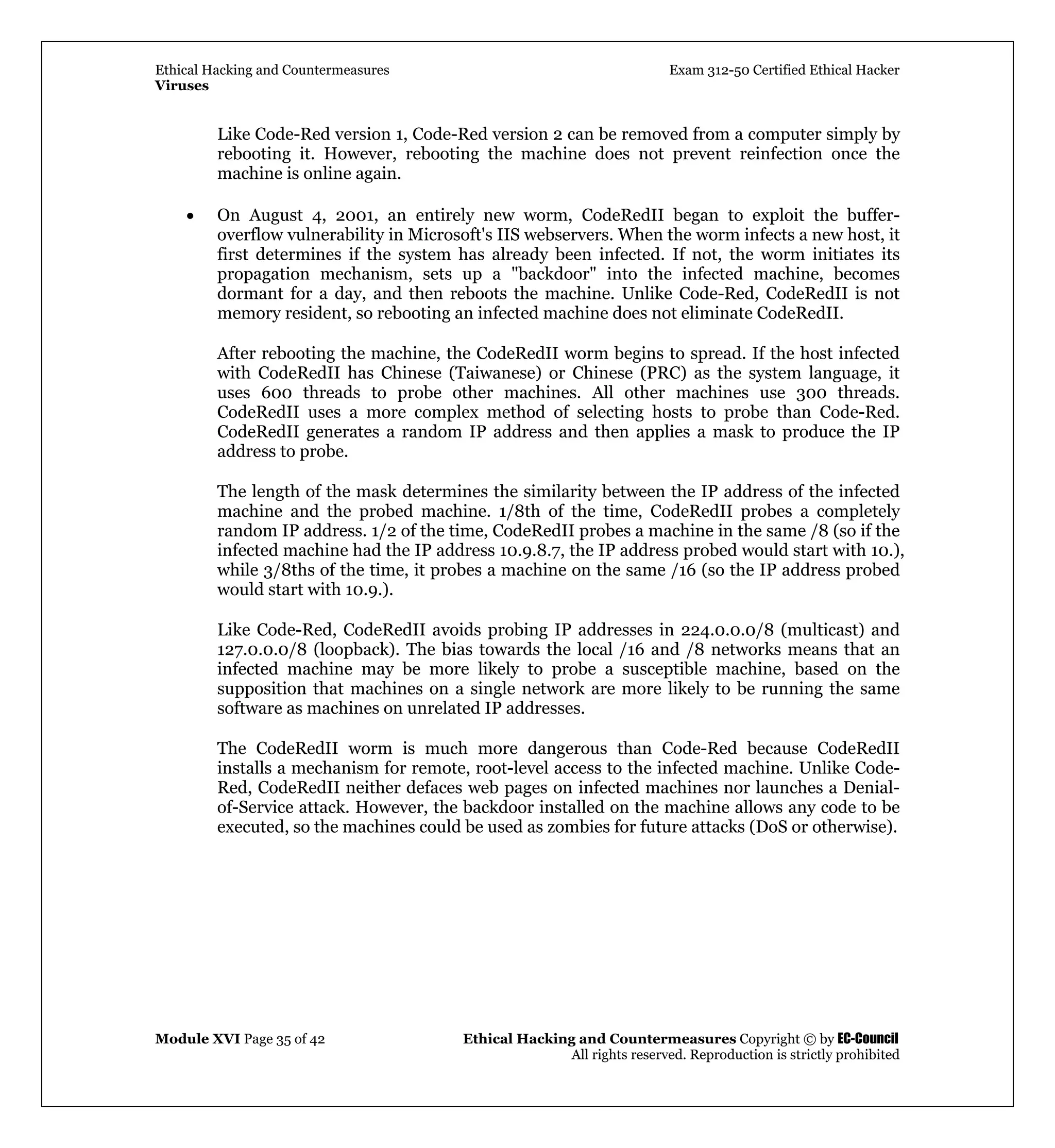 Ethical Hacking and Countermeasures Exam 312-50 Certified Ethical Hacker
Viruses
Module XVI Page 35 of 42 Ethical Hacking and Countermeasures Copyright © by EC-Council
All rights reserved. Reproduction is strictly prohibited
Like Code-Red version 1, Code-Red version 2 can be removed from a computer simply by
rebooting it. However, rebooting the machine does not prevent reinfection once the
machine is online again.
• On August 4, 2001, an entirely new worm, CodeRedII began to exploit the buffer-
overflow vulnerability in Microsoft's IIS webservers. When the worm infects a new host, it
first determines if the system has already been infected. If not, the worm initiates its
propagation mechanism, sets up a "backdoor" into the infected machine, becomes
dormant for a day, and then reboots the machine. Unlike Code-Red, CodeRedII is not
memory resident, so rebooting an infected machine does not eliminate CodeRedII.
After rebooting the machine, the CodeRedII worm begins to spread. If the host infected
with CodeRedII has Chinese (Taiwanese) or Chinese (PRC) as the system language, it
uses 600 threads to probe other machines. All other machines use 300 threads.
CodeRedII uses a more complex method of selecting hosts to probe than Code-Red.
CodeRedII generates a random IP address and then applies a mask to produce the IP
address to probe.
The length of the mask determines the similarity between the IP address of the infected
machine and the probed machine. 1/8th of the time, CodeRedII probes a completely
random IP address. 1/2 of the time, CodeRedII probes a machine in the same /8 (so if the
infected machine had the IP address 10.9.8.7, the IP address probed would start with 10.),
while 3/8ths of the time, it probes a machine on the same /16 (so the IP address probed
would start with 10.9.).
Like Code-Red, CodeRedII avoids probing IP addresses in 224.0.0.0/8 (multicast) and
127.0.0.0/8 (loopback). The bias towards the local /16 and /8 networks means that an
infected machine may be more likely to probe a susceptible machine, based on the
supposition that machines on a single network are more likely to be running the same
software as machines on unrelated IP addresses.
The CodeRedII worm is much more dangerous than Code-Red because CodeRedII
installs a mechanism for remote, root-level access to the infected machine. Unlike Code-
Red, CodeRedII neither defaces web pages on infected machines nor launches a Denial-
of-Service attack. However, the backdoor installed on the machine allows any code to be
executed, so the machines could be used as zombies for future attacks (DoS or otherwise).
 