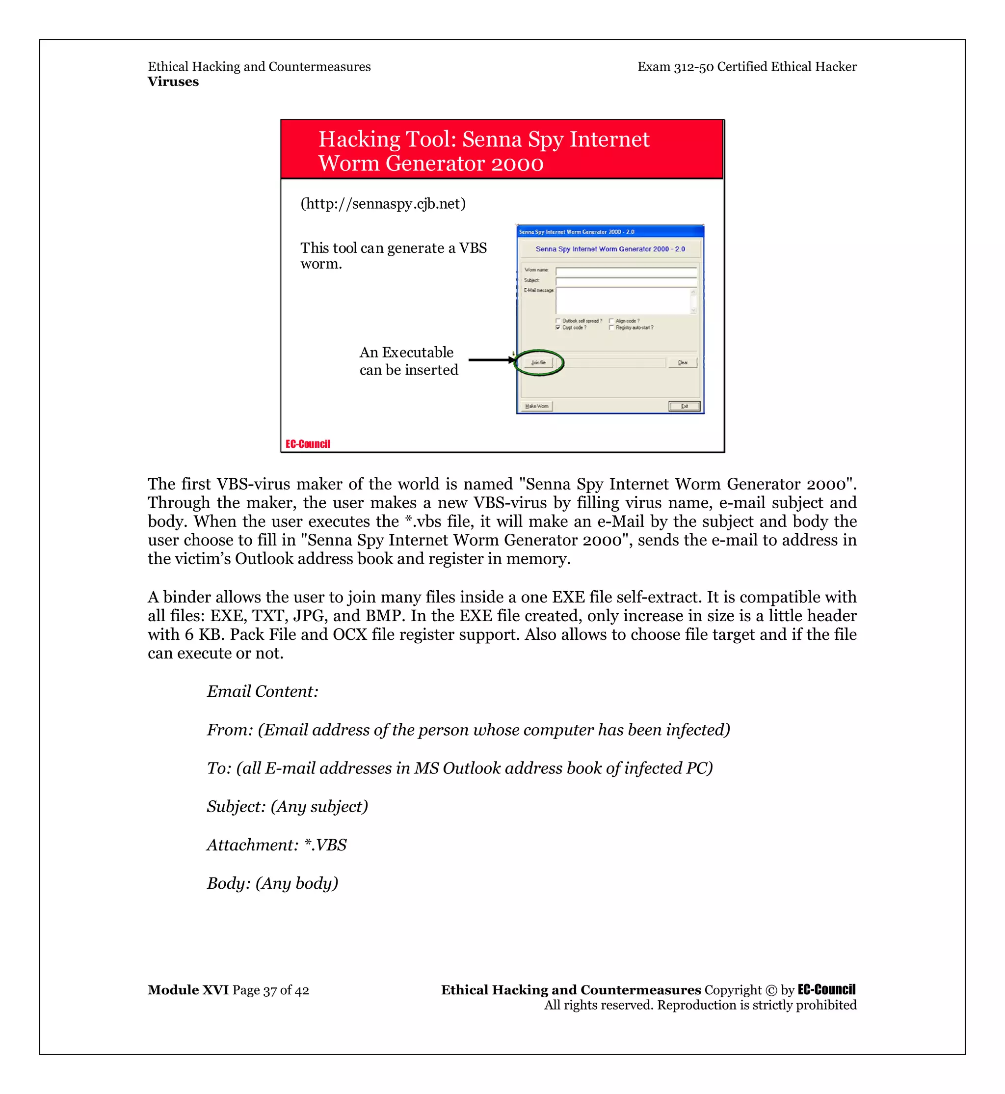 Ethical Hacking and Countermeasures Exam 312-50 Certified Ethical Hacker
Viruses
Module XVI Page 37 of 42 Ethical Hacking and Countermeasures Copyright © by EC-Council
All rights reserved. Reproduction is strictly prohibited
EC-Council
Hacking Tool: Senna Spy Internet
Worm Generator 2000
(http://sennaspy.cjb.net)
This tool can generate a VBS
worm.
An Executable
can be inserted
The first VBS-virus maker of the world is named "Senna Spy Internet Worm Generator 2000".
Through the maker, the user makes a new VBS-virus by filling virus name, e-mail subject and
body. When the user executes the *.vbs file, it will make an e-Mail by the subject and body the
user choose to fill in "Senna Spy Internet Worm Generator 2000", sends the e-mail to address in
the victim’s Outlook address book and register in memory.
A binder allows the user to join many files inside a one EXE file self-extract. It is compatible with
all files: EXE, TXT, JPG, and BMP. In the EXE file created, only increase in size is a little header
with 6 KB. Pack File and OCX file register support. Also allows to choose file target and if the file
can execute or not.
Email Content:
From: (Email address of the person whose computer has been infected)
To: (all E-mail addresses in MS Outlook address book of infected PC)
Subject: (Any subject)
Attachment: *.VBS
Body: (Any body)
 