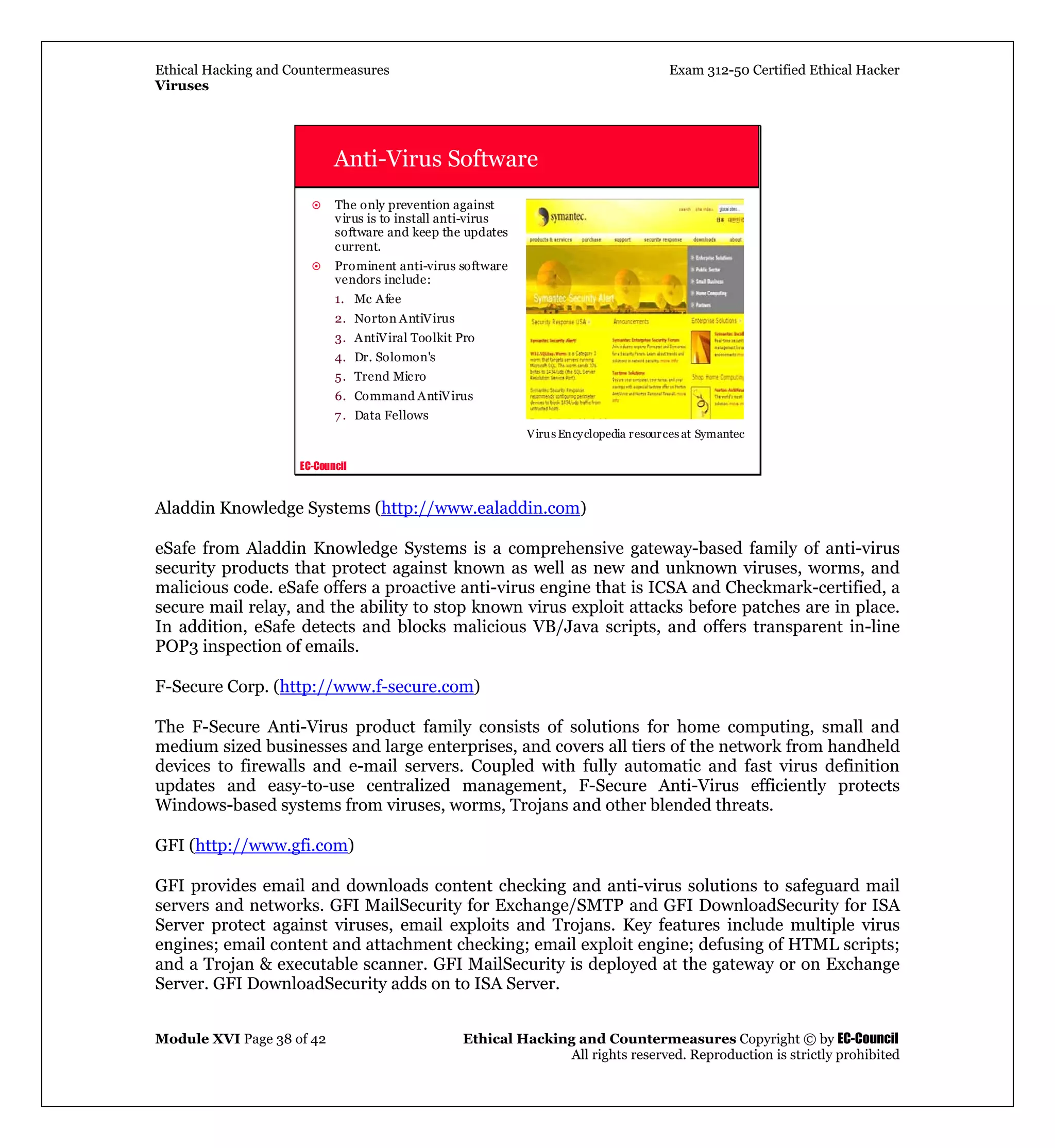 Ethical Hacking and Countermeasures Exam 312-50 Certified Ethical Hacker
Viruses
Module XVI Page 38 of 42 Ethical Hacking and Countermeasures Copyright © by EC-Council
All rights reserved. Reproduction is strictly prohibited
EC-Council
Anti-Virus Software
The only prevention against
virus is to install anti-virus
software and keep the updates
current.
Prominent anti-virus software
vendors include:
1. Mc Afee
2. Norton AntiVirus
3. AntiViral Toolkit Pro
4. Dr. Solomon's
5. Trend Micro
6. Command AntiVirus
7. Data Fellows
VirusEncyclopedia resources at Symantec
Aladdin Knowledge Systems (http://www.ealaddin.com)
eSafe from Aladdin Knowledge Systems is a comprehensive gateway-based family of anti-virus
security products that protect against known as well as new and unknown viruses, worms, and
malicious code. eSafe offers a proactive anti-virus engine that is ICSA and Checkmark-certified, a
secure mail relay, and the ability to stop known virus exploit attacks before patches are in place.
In addition, eSafe detects and blocks malicious VB/Java scripts, and offers transparent in-line
POP3 inspection of emails.
F-Secure Corp. (http://www.f-secure.com)
The F-Secure Anti-Virus product family consists of solutions for home computing, small and
medium sized businesses and large enterprises, and covers all tiers of the network from handheld
devices to firewalls and e-mail servers. Coupled with fully automatic and fast virus definition
updates and easy-to-use centralized management, F-Secure Anti-Virus efficiently protects
Windows-based systems from viruses, worms, Trojans and other blended threats.
GFI (http://www.gfi.com)
GFI provides email and downloads content checking and anti-virus solutions to safeguard mail
servers and networks. GFI MailSecurity for Exchange/SMTP and GFI DownloadSecurity for ISA
Server protect against viruses, email exploits and Trojans. Key features include multiple virus
engines; email content and attachment checking; email exploit engine; defusing of HTML scripts;
and a Trojan & executable scanner. GFI MailSecurity is deployed at the gateway or on Exchange
Server. GFI DownloadSecurity adds on to ISA Server.
 