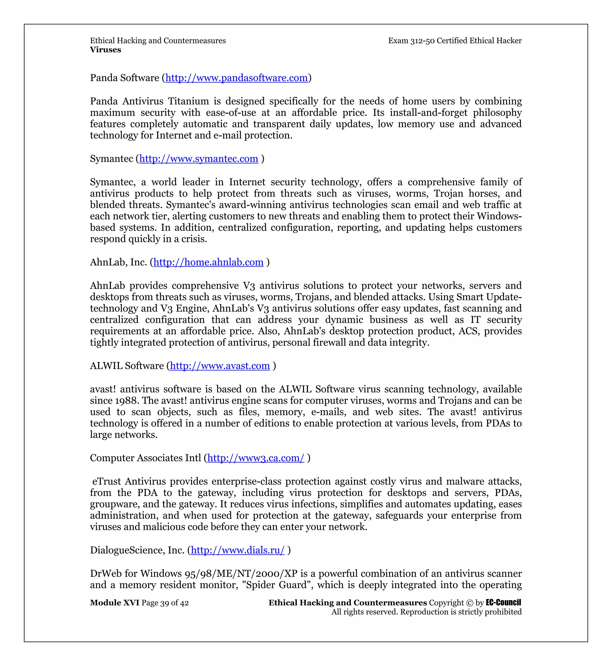 Ethical Hacking and Countermeasures Exam 312-50 Certified Ethical Hacker
Viruses
Module XVI Page 39 of 42 Ethical Hacking and Countermeasures Copyright © by EC-Council
All rights reserved. Reproduction is strictly prohibited
Panda Software (http://www.pandasoftware.com)
Panda Antivirus Titanium is designed specifically for the needs of home users by combining
maximum security with ease-of-use at an affordable price. Its install-and-forget philosophy
features completely automatic and transparent daily updates, low memory use and advanced
technology for Internet and e-mail protection.
Symantec (http://www.symantec.com )
Symantec, a world leader in Internet security technology, offers a comprehensive family of
antivirus products to help protect from threats such as viruses, worms, Trojan horses, and
blended threats. Symantec's award-winning antivirus technologies scan email and web traffic at
each network tier, alerting customers to new threats and enabling them to protect their Windows-
based systems. In addition, centralized configuration, reporting, and updating helps customers
respond quickly in a crisis.
AhnLab, Inc. (http://home.ahnlab.com )
AhnLab provides comprehensive V3 antivirus solutions to protect your networks, servers and
desktops from threats such as viruses, worms, Trojans, and blended attacks. Using Smart Update-
technology and V3 Engine, AhnLab's V3 antivirus solutions offer easy updates, fast scanning and
centralized configuration that can address your dynamic business as well as IT security
requirements at an affordable price. Also, AhnLab's desktop protection product, ACS, provides
tightly integrated protection of antivirus, personal firewall and data integrity.
ALWIL Software (http://www.avast.com )
avast! antivirus software is based on the ALWIL Software virus scanning technology, available
since 1988. The avast! antivirus engine scans for computer viruses, worms and Trojans and can be
used to scan objects, such as files, memory, e-mails, and web sites. The avast! antivirus
technology is offered in a number of editions to enable protection at various levels, from PDAs to
large networks.
Computer Associates Intl (http://www3.ca.com/ )
eTrust Antivirus provides enterprise-class protection against costly virus and malware attacks,
from the PDA to the gateway, including virus protection for desktops and servers, PDAs,
groupware, and the gateway. It reduces virus infections, simplifies and automates updating, eases
administration, and when used for protection at the gateway, safeguards your enterprise from
viruses and malicious code before they can enter your network.
DialogueScience, Inc. (http://www.dials.ru/ )
DrWeb for Windows 95/98/ME/NT/2000/XP is a powerful combination of an antivirus scanner
and a memory resident monitor, "Spider Guard", which is deeply integrated into the operating
 