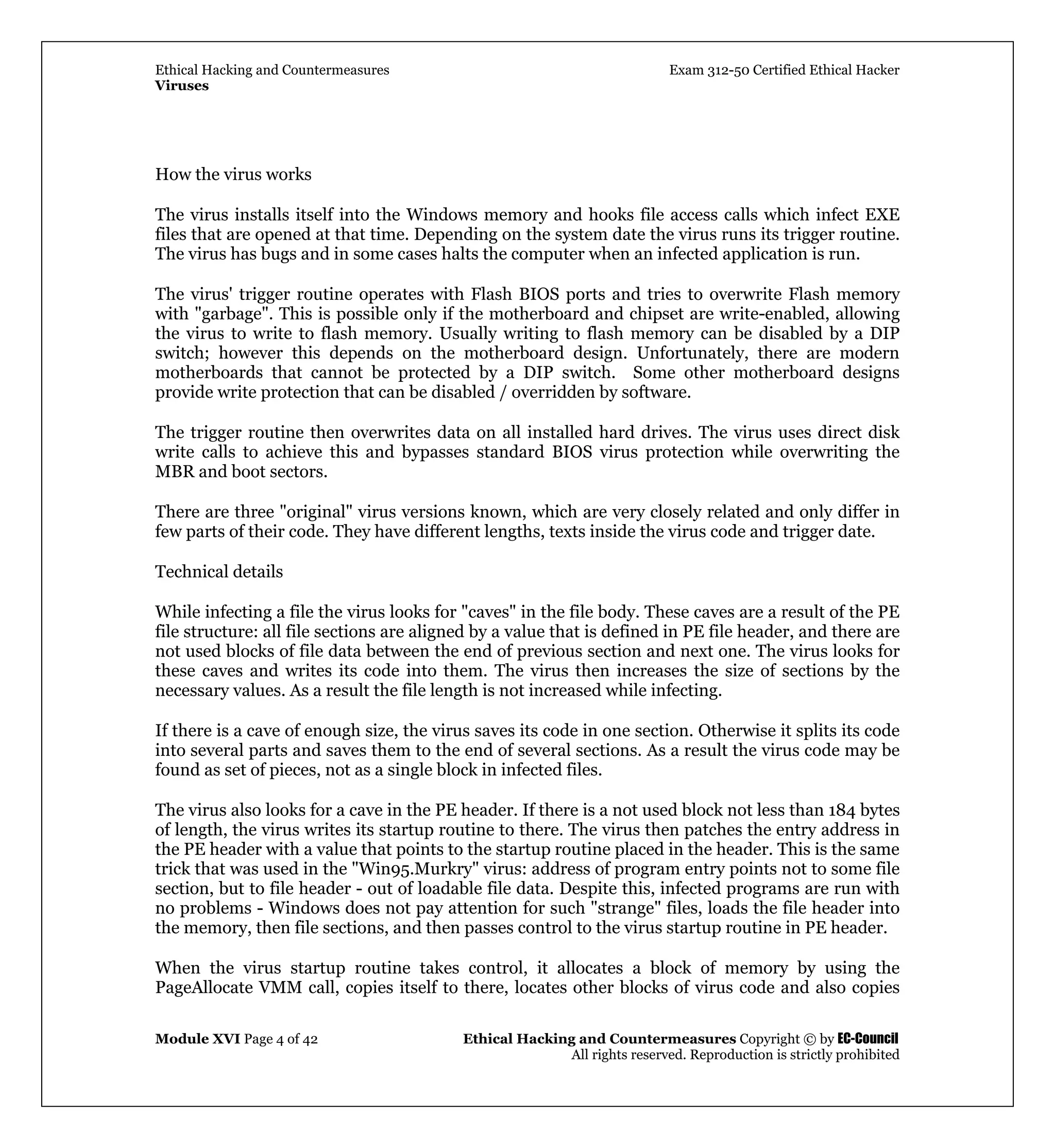 Ethical Hacking and Countermeasures Exam 312-50 Certified Ethical Hacker
Viruses
Module XVI Page 4 of 42 Ethical Hacking and Countermeasures Copyright © by EC-Council
All rights reserved. Reproduction is strictly prohibited
How the virus works
The virus installs itself into the Windows memory and hooks file access calls which infect EXE
files that are opened at that time. Depending on the system date the virus runs its trigger routine.
The virus has bugs and in some cases halts the computer when an infected application is run.
The virus' trigger routine operates with Flash BIOS ports and tries to overwrite Flash memory
with "garbage". This is possible only if the motherboard and chipset are write-enabled, allowing
the virus to write to flash memory. Usually writing to flash memory can be disabled by a DIP
switch; however this depends on the motherboard design. Unfortunately, there are modern
motherboards that cannot be protected by a DIP switch. Some other motherboard designs
provide write protection that can be disabled / overridden by software.
The trigger routine then overwrites data on all installed hard drives. The virus uses direct disk
write calls to achieve this and bypasses standard BIOS virus protection while overwriting the
MBR and boot sectors.
There are three "original" virus versions known, which are very closely related and only differ in
few parts of their code. They have different lengths, texts inside the virus code and trigger date.
Technical details
While infecting a file the virus looks for "caves" in the file body. These caves are a result of the PE
file structure: all file sections are aligned by a value that is defined in PE file header, and there are
not used blocks of file data between the end of previous section and next one. The virus looks for
these caves and writes its code into them. The virus then increases the size of sections by the
necessary values. As a result the file length is not increased while infecting.
If there is a cave of enough size, the virus saves its code in one section. Otherwise it splits its code
into several parts and saves them to the end of several sections. As a result the virus code may be
found as set of pieces, not as a single block in infected files.
The virus also looks for a cave in the PE header. If there is a not used block not less than 184 bytes
of length, the virus writes its startup routine to there. The virus then patches the entry address in
the PE header with a value that points to the startup routine placed in the header. This is the same
trick that was used in the "Win95.Murkry" virus: address of program entry points not to some file
section, but to file header - out of loadable file data. Despite this, infected programs are run with
no problems - Windows does not pay attention for such "strange" files, loads the file header into
the memory, then file sections, and then passes control to the virus startup routine in PE header.
When the virus startup routine takes control, it allocates a block of memory by using the
PageAllocate VMM call, copies itself to there, locates other blocks of virus code and also copies
 