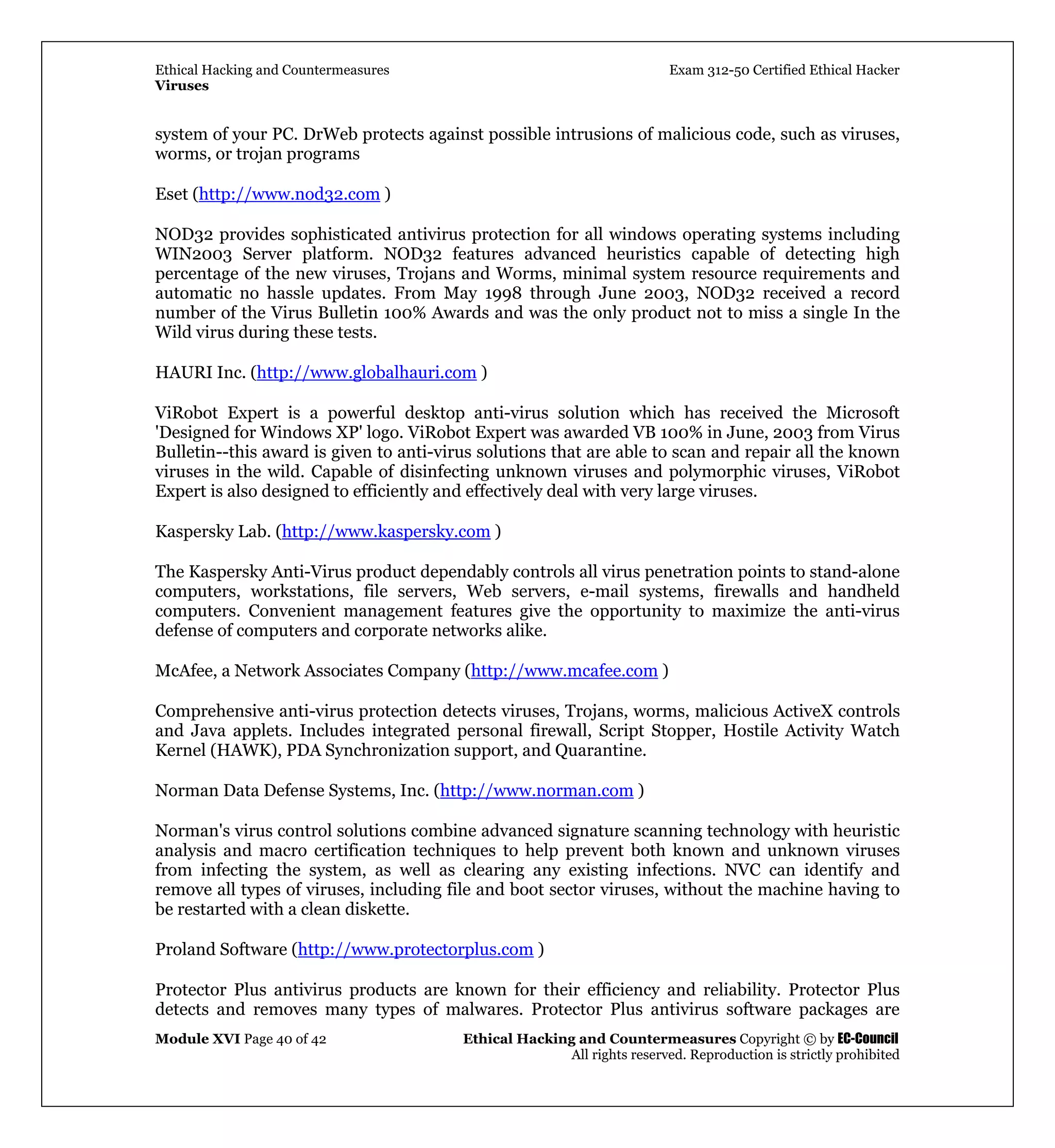 Ethical Hacking and Countermeasures Exam 312-50 Certified Ethical Hacker
Viruses
Module XVI Page 40 of 42 Ethical Hacking and Countermeasures Copyright © by EC-Council
All rights reserved. Reproduction is strictly prohibited
system of your PC. DrWeb protects against possible intrusions of malicious code, such as viruses,
worms, or trojan programs
Eset (http://www.nod32.com )
NOD32 provides sophisticated antivirus protection for all windows operating systems including
WIN2003 Server platform. NOD32 features advanced heuristics capable of detecting high
percentage of the new viruses, Trojans and Worms, minimal system resource requirements and
automatic no hassle updates. From May 1998 through June 2003, NOD32 received a record
number of the Virus Bulletin 100% Awards and was the only product not to miss a single In the
Wild virus during these tests.
HAURI Inc. (http://www.globalhauri.com )
ViRobot Expert is a powerful desktop anti-virus solution which has received the Microsoft
'Designed for Windows XP' logo. ViRobot Expert was awarded VB 100% in June, 2003 from Virus
Bulletin--this award is given to anti-virus solutions that are able to scan and repair all the known
viruses in the wild. Capable of disinfecting unknown viruses and polymorphic viruses, ViRobot
Expert is also designed to efficiently and effectively deal with very large viruses.
Kaspersky Lab. (http://www.kaspersky.com )
The Kaspersky Anti-Virus product dependably controls all virus penetration points to stand-alone
computers, workstations, file servers, Web servers, e-mail systems, firewalls and handheld
computers. Convenient management features give the opportunity to maximize the anti-virus
defense of computers and corporate networks alike.
McAfee, a Network Associates Company (http://www.mcafee.com )
Comprehensive anti-virus protection detects viruses, Trojans, worms, malicious ActiveX controls
and Java applets. Includes integrated personal firewall, Script Stopper, Hostile Activity Watch
Kernel (HAWK), PDA Synchronization support, and Quarantine.
Norman Data Defense Systems, Inc. (http://www.norman.com )
Norman's virus control solutions combine advanced signature scanning technology with heuristic
analysis and macro certification techniques to help prevent both known and unknown viruses
from infecting the system, as well as clearing any existing infections. NVC can identify and
remove all types of viruses, including file and boot sector viruses, without the machine having to
be restarted with a clean diskette.
Proland Software (http://www.protectorplus.com )
Protector Plus antivirus products are known for their efficiency and reliability. Protector Plus
detects and removes many types of malwares. Protector Plus antivirus software packages are
 