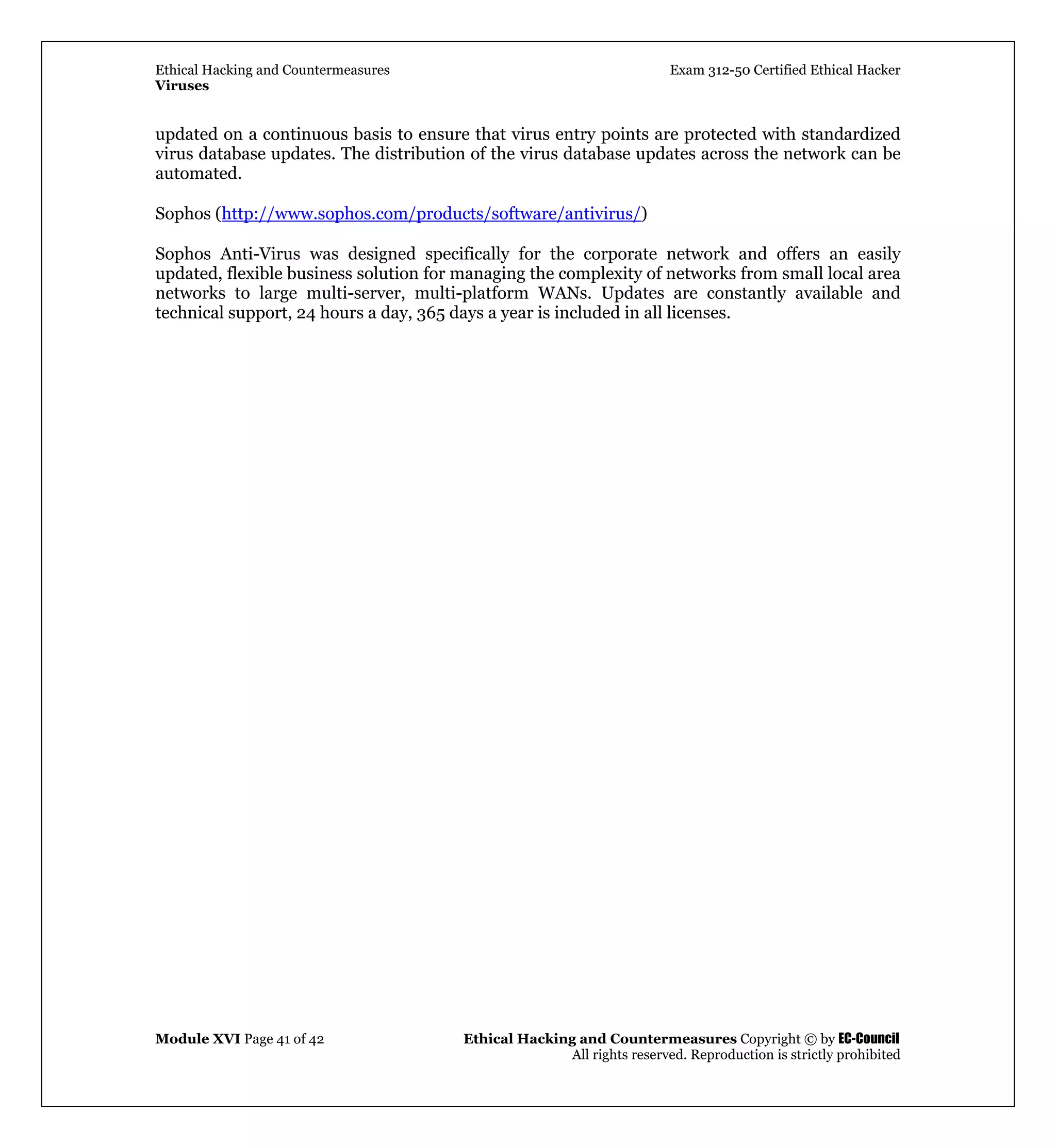 Ethical Hacking and Countermeasures Exam 312-50 Certified Ethical Hacker
Viruses
Module XVI Page 41 of 42 Ethical Hacking and Countermeasures Copyright © by EC-Council
All rights reserved. Reproduction is strictly prohibited
updated on a continuous basis to ensure that virus entry points are protected with standardized
virus database updates. The distribution of the virus database updates across the network can be
automated.
Sophos (http://www.sophos.com/products/software/antivirus/)
Sophos Anti-Virus was designed specifically for the corporate network and offers an easily
updated, flexible business solution for managing the complexity of networks from small local area
networks to large multi-server, multi-platform WANs. Updates are constantly available and
technical support, 24 hours a day, 365 days a year is included in all licenses.
 