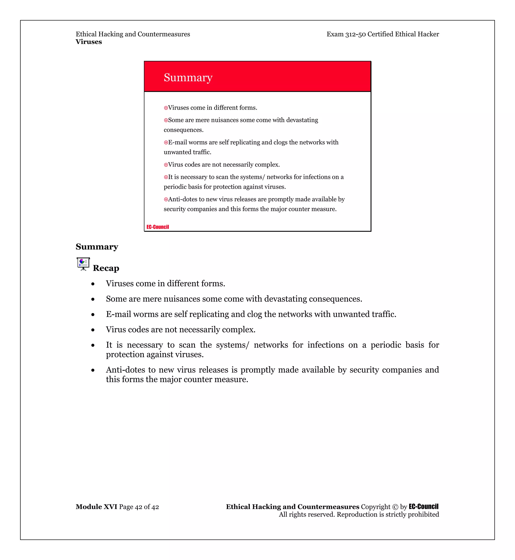 Ethical Hacking and Countermeasures Exam 312-50 Certified Ethical Hacker
Viruses
Module XVI Page 42 of 42 Ethical Hacking and Countermeasures Copyright © by EC-Council
All rights reserved. Reproduction is strictly prohibited
EC-Council
Summary
Viruses come in different forms.
Some are mere nuisances some come with devastating
consequences.
E-mail worms are self replicating and clogs the networks with
unwanted traffic.
Virus codes are not necessarily complex.
It is necessary to scan the systems/ networks for infections on a
periodic basis for protection against viruses.
Anti-dotes to new virus releases are promptly made available by
security companies and this forms the major counter measure.
Summary
Recap
• Viruses come in different forms.
• Some are mere nuisances some come with devastating consequences.
• E-mail worms are self replicating and clog the networks with unwanted traffic.
• Virus codes are not necessarily complex.
• It is necessary to scan the systems/ networks for infections on a periodic basis for
protection against viruses.
• Anti-dotes to new virus releases is promptly made available by security companies and
this forms the major counter measure.
 