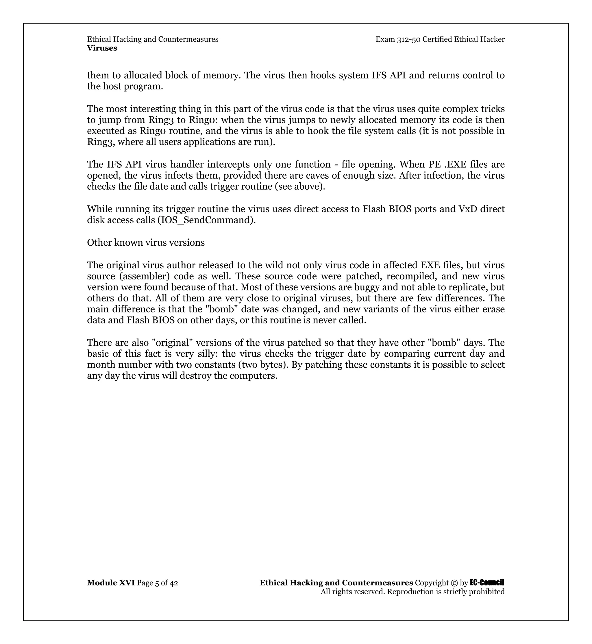 Ethical Hacking and Countermeasures Exam 312-50 Certified Ethical Hacker
Viruses
Module XVI Page 5 of 42 Ethical Hacking and Countermeasures Copyright © by EC-Council
All rights reserved. Reproduction is strictly prohibited
them to allocated block of memory. The virus then hooks system IFS API and returns control to
the host program.
The most interesting thing in this part of the virus code is that the virus uses quite complex tricks
to jump from Ring3 to Ring0: when the virus jumps to newly allocated memory its code is then
executed as Ring0 routine, and the virus is able to hook the file system calls (it is not possible in
Ring3, where all users applications are run).
The IFS API virus handler intercepts only one function - file opening. When PE .EXE files are
opened, the virus infects them, provided there are caves of enough size. After infection, the virus
checks the file date and calls trigger routine (see above).
While running its trigger routine the virus uses direct access to Flash BIOS ports and VxD direct
disk access calls (IOS_SendCommand).
Other known virus versions
The original virus author released to the wild not only virus code in affected EXE files, but virus
source (assembler) code as well. These source code were patched, recompiled, and new virus
version were found because of that. Most of these versions are buggy and not able to replicate, but
others do that. All of them are very close to original viruses, but there are few differences. The
main difference is that the "bomb" date was changed, and new variants of the virus either erase
data and Flash BIOS on other days, or this routine is never called.
There are also "original" versions of the virus patched so that they have other "bomb" days. The
basic of this fact is very silly: the virus checks the trigger date by comparing current day and
month number with two constants (two bytes). By patching these constants it is possible to select
any day the virus will destroy the computers.
 